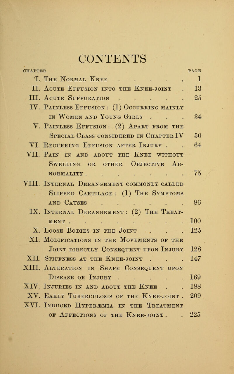 CONTENTS CHAPTER PAGE 'I. The Normal Knee 1 II. Acute Effusion into the Knee-joint . 13 III. Acute Suppuration 25 IV. Painless Effusion : (1) Occurring mainly IN Women and Young G-irls ... 34 V. Painless Effusion : (2) Apart from the Special Class considered in Chapter IY 50 YI. Eecurring Effusion after Injury . . 64 YII. Pain in and about the Knee without Swelling or other Objective Ab- normality ....... 75 YIII. Internal Derangement commonly called Slipped Cartilage : (1) The Symptoms AND Causes 86 IX. Internal Derangement : (2) The Treat- ment 100 X. Loose Bodies in the Joint . . . 125 XI. Modifications in the Movements of the Joint directly Consequent upon Injury 128 XII. Stiffness at the Knee-joint . . . 147 XIII. Alteration in Shape Consequent upon Disease or Injury ..... 169 XIY. Injuries in and about the Knee . . 188 XY. Early Tuberculosis of the Knee-joint . 209 XYI. Induced Hyperemia in the Treatment OF Affections of the Knee-joint . . 225