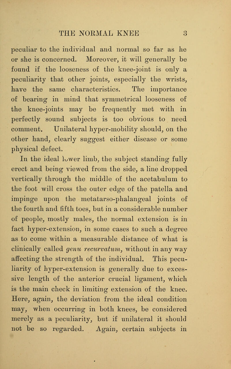 peculiar to the individtial and normal so far as lie or she is concerned. Moreover, it will generally be found if the looseness of the knee-joint is only a peculiarity that other joints_, especially the wrists^ have the same characteristics. The importance of bearing in mind that symmetrical looseness of the knee-joints may be frequently met with in perfectly sound subjects is too obvious to need comment. Unilateral hyper-mobility should^ on the other hand^ clearly suggest either disease or some physical defect. In the ideal luwer linib^ the subject standing fully erect and being viewed from the side^ a line dropped vertically through the middle of the acetabulum to the foot will cross the outer edge of the patella and impinge upon the metatarso-phalangeal joints of the fourth and fifth toes_, but in a considerable number of people^ mostly males^ the normal extension is in fact hyper-extension_, in some cases to such a degree as to come within a measurable distance of what is clinically called genu recurvatum, without in any way affecting the strength of the individual. This pecu- liarity of hyper-extension is generally due to exces- sive length of the anterior crucial ligament^ which is the main check in limiting extension of the knee. Here_, again_, the deviation from the ideal condition may_, when occurring in both knees^ be considered merely as a peculiarity_, but if unilateral it should not be so regarded. Again_, certain subjects in