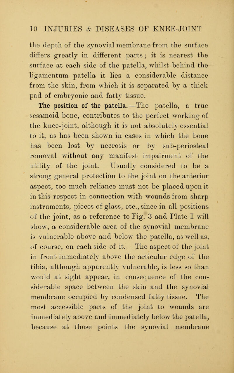 the deptli of the synovial membrane from the surface differs greatly in different parts; it is nearest the surface at each side of the patella, whilst behind the ligamentum patella it lies a considerable distance from the skin, from which it is separated by a thick pad of embryonic and fatty tissue. The position of the patella.—The patella, a true sesamoid bone, contributes to the perfect working of the knee-joint, although, it is not absolutely essential to it, as has been shown in cases in which, the bone has been lost by necrosis or by sub-periosteal removal without any manifest impairment of the utility of the joint. Usually considered to be a strong general protection to tbe joint on the anterior aspect, too much reliance must not be placed upon it in this respect in connection with wounds from sharp instruments, pieces of glass, etc., since in all positions of the joint, as a reference to Fig. 3 and Plate I will show, a considerable area of the synovial membrane is vulnerable above and below the patella, as well as, of course, on each side of it. The aspect of the joint in front immediately above the articular edge of the tibia, although apparently vulnerable, is less so than would at sight appear, in consequence of the con- siderable space between the skin and the synovial membrane occupied by condensed fatty tissue. The most accessible parts of the joint to wounds are immediately above and immediately below the patella, because at those points the synovial membrane