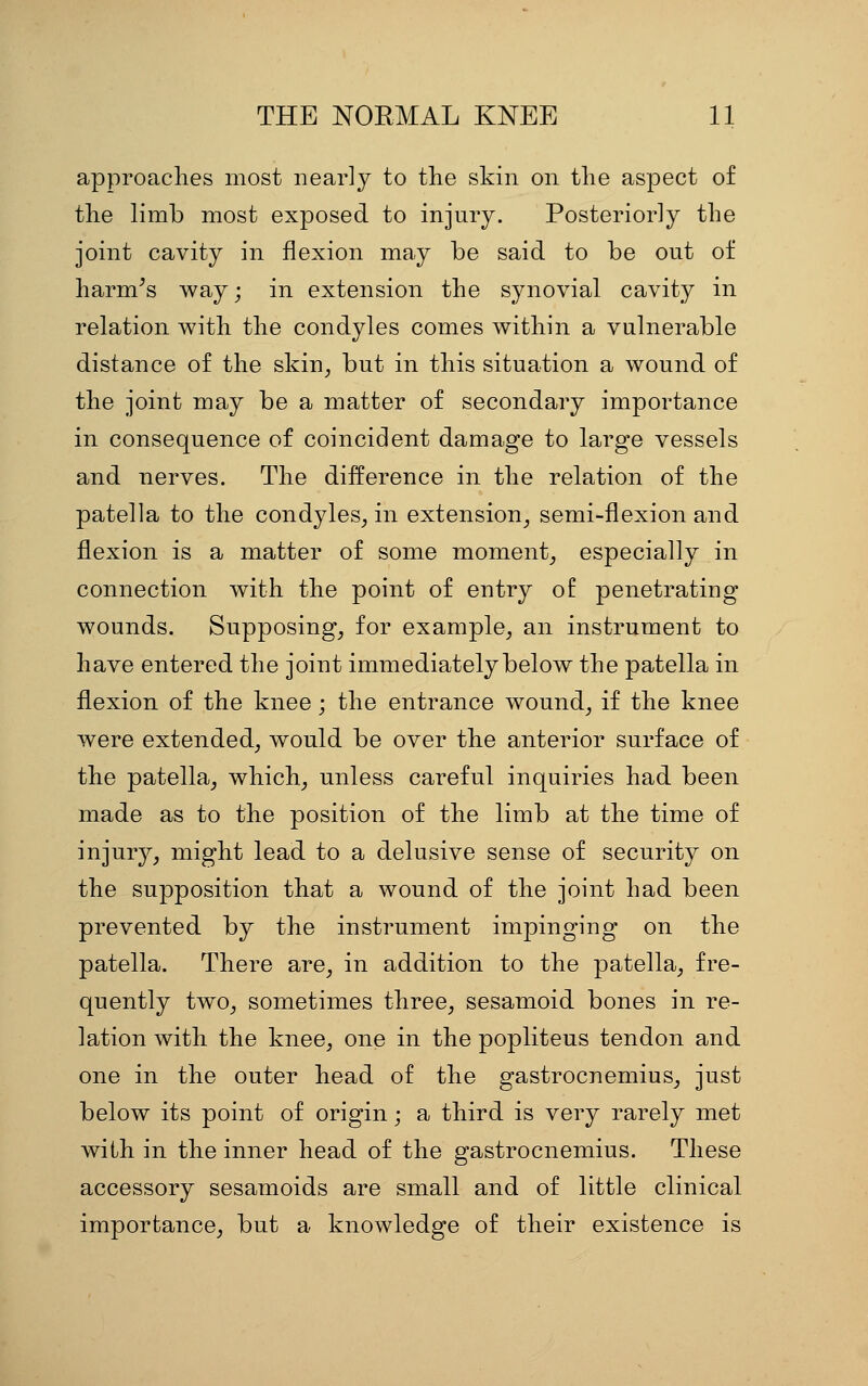 approaches most nearly to the skin on the aspect of the limb most exposed to injury. Posteriorly the joint cavity in flexion may be said to be out of harm^s way; in extension the synovial cavity in relation with the condyles comes within a vulnerable distance of the skin^ but in this situation a wound of the joint may be a matter of secondary importance in consequence of coincident damage to large vessels and nerves. The difference in the relation of the patella to the condyles^ in extension^ semi-flexion and flexion is a matter of some moment^ especially in connection with the point of entry of penetrating wounds. Supposing^ for example, an instrument to have entered the joint immediately below the patella in flexion of the knee; the entrance wound, if the knee were extended, would be over the anterior surface of the patella, which, unless careful inquiries had been made as to the position of the limb at the time of injury, might lead to a delusive sense of security on the supposition that a wound of the joint had been prevented by the instrument impinging on the patella. There are, in addition to the patella, fre- quently two, sometimes three, sesamoid bones in re- lation with the knee, one in the popliteus tendon and one in the outer head of the gastrocnemius, just below its point of origin; a third is very rarely met with in the inner head of the gastrocnemius. These accessory sesamoids are small and of little clinical importance, but a knowledge of their existence is