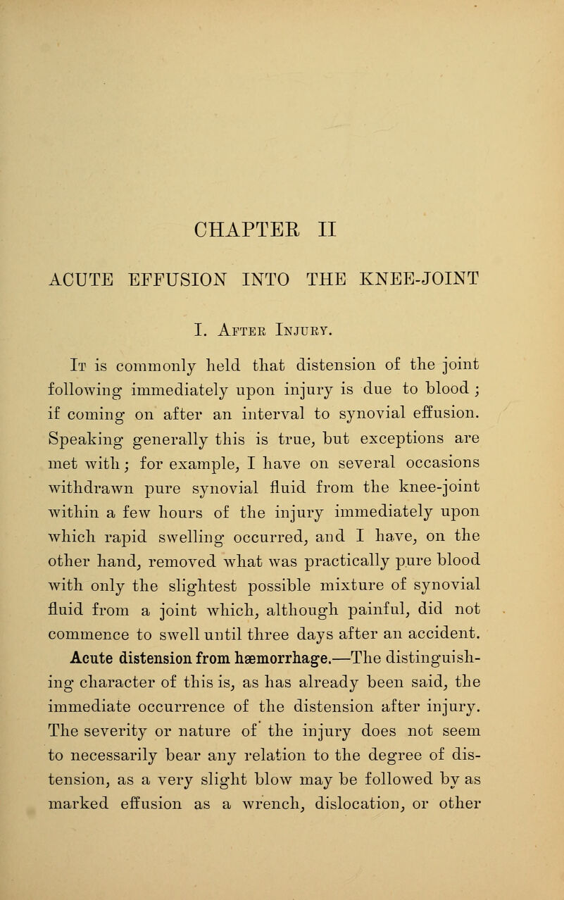 CHAPTEE II ACUTE EFFUSION INTO THE KNEE-JOINT I. After Injury. It is commonly held that distension of the joint following immediately upon injury is due to blood ; if coming on after an interval to synovial effusion. Speaking generally this is true^ but exceptions are met with; for example^ I have on several occasions withdrawn pure synovial fluid from the knee-joint within a few hours of the injury immediately upon which rapid swelling occurred^ and I have^ on the other hand^ removed what was practically pure blood with only the slightest possible mixture of synovial fluid from a joint which^ although painful, did not commence to swell until three days after an accident. Acute distension from haemorrhage.—The distinguish- ing character of this is^ as has already been said, the immediate occurrence of the distension after injury. The severity or nature of the injury does not seem to necessarily bear any relation to the degree of dis- tension, as a very slight blow may be followed by as marked effusion as a wrench, dislocation, or other