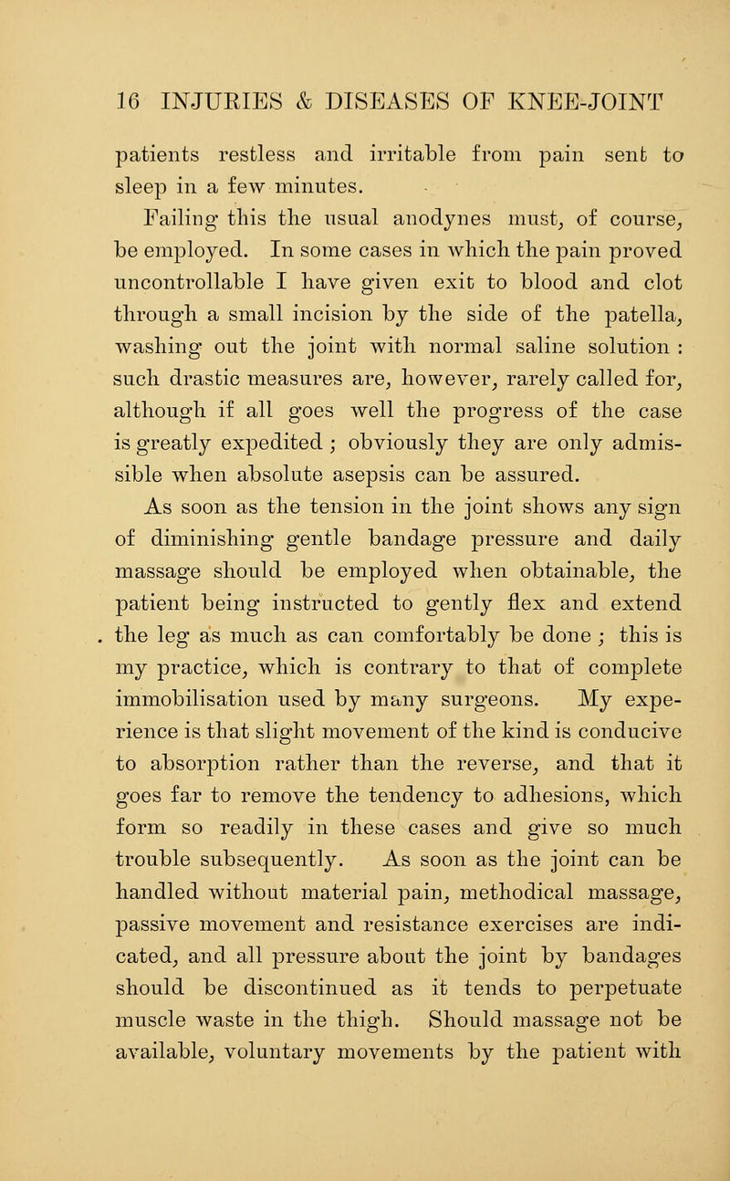 patients restless and irritable from pain sent to sleep in a few minutes. Failing this the usual anodynes must^ of course^ be employed. In some cases in which the pain proved uncontrollable I have given exit to blood and clot through a small incision by the side of the patella^ washing out the joint with normal saline solution : such drastic measures are, however, rarely called for_, although if all goes well the progress of the case is greatly expedited ; obviously they are only admis- sible when absolute asepsis can be assured. As soon as the tension in the joint shows any sign of diminishing gentle bandage pressure and daily massage should be employed when obtainable, the patient being instructed to gently flex and extend the leg as much as can comfortably be done ; this is my practice, which is contrary to that of complete immobilisation used by many surgeons. My expe- rience is that slight movement of the kind is conducive to absorption rather than the reverse, and that it goes far to remove the tendency to adhesions, which form so readily in these cases and give so much trouble subsequently. As soon as the joint can be handled without material pain, methodical massage, passive movement and resistance exercises are indi- cated, and all pressure about the joint by bandages should be discontinued as it tends to perpetuate muscle waste in the thigh. Should massage not be available, voluntary movements by the patient with