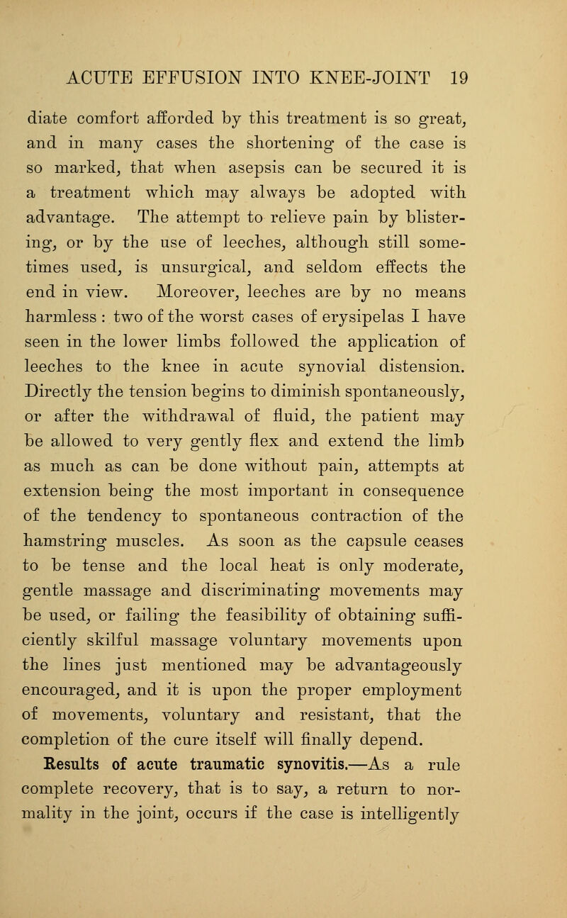 diate comfort afforded by this treatment is so great^ and in many cases the shortening of the case is so marked^ that when asepsis can be secured it is a treatment which may always be adopted with advantage. The attempt to relieve pain by blister- ing^ or by the use of leeches^ although still some- times used, is unsurgical, and seldom effects the end in view. Moreover, leeches are by no means harmless : two of the worst cases of erysipelas I have seen in the lower limbs followed the application of leeches to the knee in acute synovial distension. Directly the tension begins to diminish spontaneously, or after the withdrawal of fluid, the patient may be allowed to very gently flex and extend the limb as much as can be done without pain, attempts at extension being the most important in consequence of the tendency to spontaneous contraction of the hamstring muscles. As soon as the capsule ceases to be tense and the local heat is only moderate, gentle massage and discriminating movements may be used, or failing the feasibility of obtaining suffi- ciently skilful massage voluntary movements upon the lines just mentioned may be advantageously encouraged, and it is upon the proper employment of movements, voluntary and resistant, that the completion of the cure itself will finally depend. Results of acute traumatic synovitis.—As a rule complete recovery, that is to say, a return to nor- mality in the joint, occurs if the case is intelligently