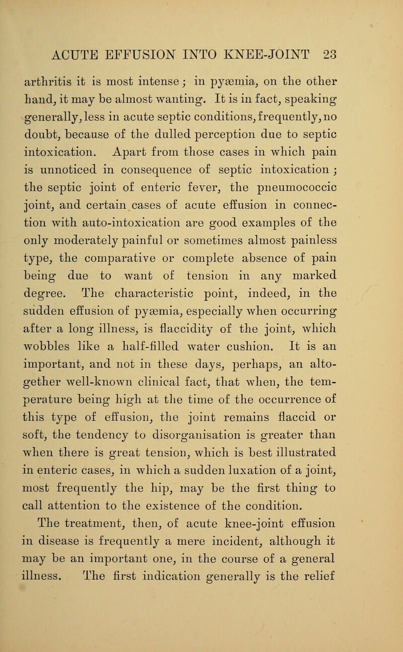 arthritis it is most intense; in pygemia^ on tlie other handj it may be almost wanting. It is in fact^ speaking generally, less in acnte septic conditions_, frequently, no doubt, because of the dulled perception due to septic intoxication. Apart from those cases in which pain is unnoticed in consequence of septic intoxication ; the septic joint of enteric fever, the pneumococcic joint, and certain cases of acute effusion in connec- tion with auto-intoxication are good examples of the only moderately painful or sometimes almost painless type, the comparative or complete absence of pain being due to want of tension in any marked degree. The characteristic point, indeed, in the sudden effusion of pysemia, especially when occurring after a long illness, is flaccidity of the joint, which wobbles like a half-filled water cushion. It is an important, and not in these days, perhaps, an alto- gether well-known clinical fact, that when, the tem- perature being high at the time of the occurrence of this type of effusion, the joint remains flaccid or soft, the tendency to disorganisation is greater than when there is great tension, which is best illustrated in enteric cases, in which a sudden luxation of a joint, most frequently the hip, may be the first thing to call attention to the existence of the condition. The treatment, then, of acute knee-joint effusion in disease is frequently a mere incident, although it may be an important one, in the course of a general illness. The first indication generally is the relief