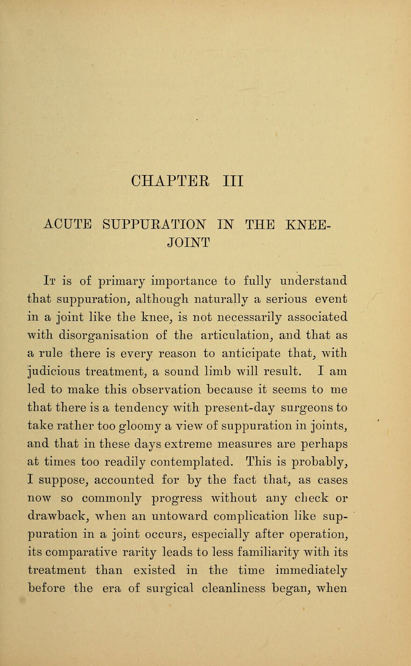 CHAPTER III ACUTE SUPPURATION IN THE KNEE- JOINT It is of primary importance to fully understand that suppuration^ although naturally a serious event in a joint like the knee^ is not necessarily associated with disorganisation of the articulation^ and that as a rule there is every reason to anticipate that_, with judicious treatment^ a sound limb will result. I am led to make this observation because it seems to me that there is a tendency with present-day surgeons to take rather too gloomy a view of suppuration in joints, and that in these days extreme measures are perhaps at times too readily contemplated. This is probably^ I suppose^ accounted for by the fact that, as cases now so commonly progress without any check or drawback, when an untoward complication like sup- puration in a joint occurs, especially after operation, its comparative rarity leads to less familiarity with its treatment than existed in the time immediately before the era of surgical cleanliness began, when