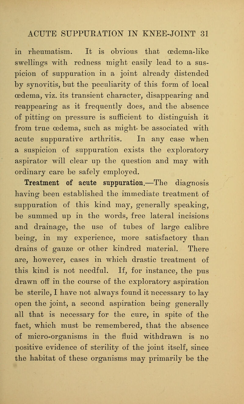 in rlieuinatism. It is obvious that oedema-like swellings with redness might easily lead to a sus- picion of suppuration in a joint already distended by synovitis_, but the peculiarity of this form of local oedema^ viz. its transient character^ disappearing and reappearing as it frequently does, and the absence of pitting on pressure is sufficient to distinguish it from true oedema, such as might- be associated with acute suppurative arthritis. In any case when a suspicion of suppuration exists the exploratory aspirator will clear up the question and may with ordinary care be safely employed. Treatment of acute suppuration.—The diagnosis having been established the immediate treatment of suppuration of this kind may, generally speaking, be summed up in the words, free lateral incisions and drainage, the use of tubes of large calibre being, in my experience, more satisfactory than drains of gauze or other kindred material. There are, however, cases in which drastic treatment of this kind is not needful. If, for instance, the pus drawn oif in the course of the exploratory aspiration be sterile, I have not always found it necessary to lay open the joint, a second aspiration being generally all that is necessary for the cure, in spite of the fact, which must be remembered, that the absence of micro-organisms in the fluid withdrawn is no positive evidence of sterility of the joint itself, since the habitat of these organisms may primarily be the