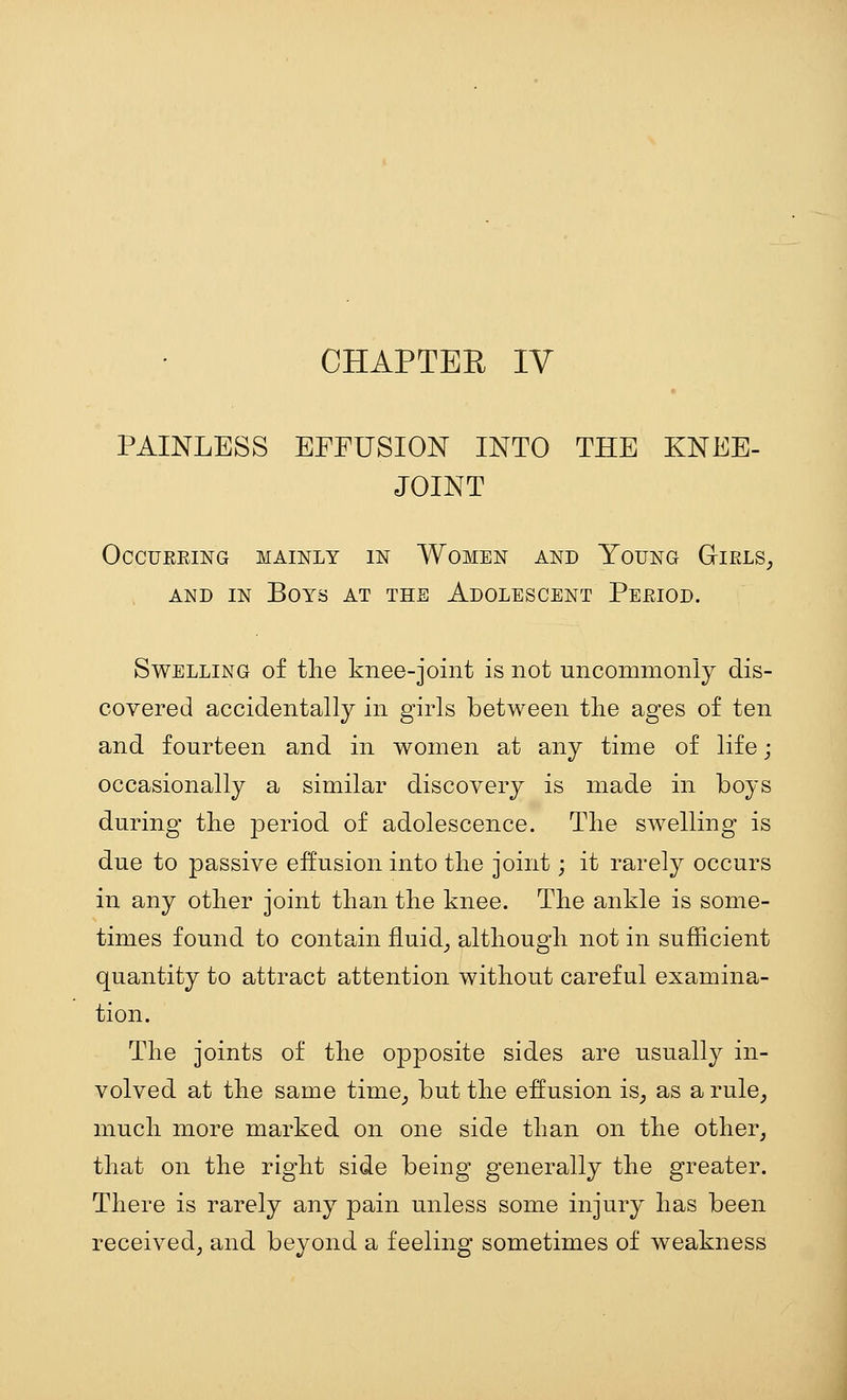 PAINLESS EFFUSION INTO THE KNEE- JOINT OCCUREING MAINLY IN WOMEN AND YoUNG GiRLS, AND IN Boys at the Adolescent Period. Swelling of the knee-joint is not uncommonly dis- covered accidentally in girls between the ages of ten and fourteen and in women at any time of life; occasionally a similar discovery is made in boys during the period of adolescence. The swelling is due to passive effusion into the joint; it rarely occurs in any other joint than the knee. The ankle is some- times found to contain fluid^ although not in sufficient quantity to attract attention without careful examina- tion. The joints of the opposite sides are usually in- volved at the same time^ but the effusion iS; as a rule, much more marked on one side than on the other, that on the right side being generally the greater. There is rarely any pain unless some injury has been received, and beyond a feeling sometimes of weakness