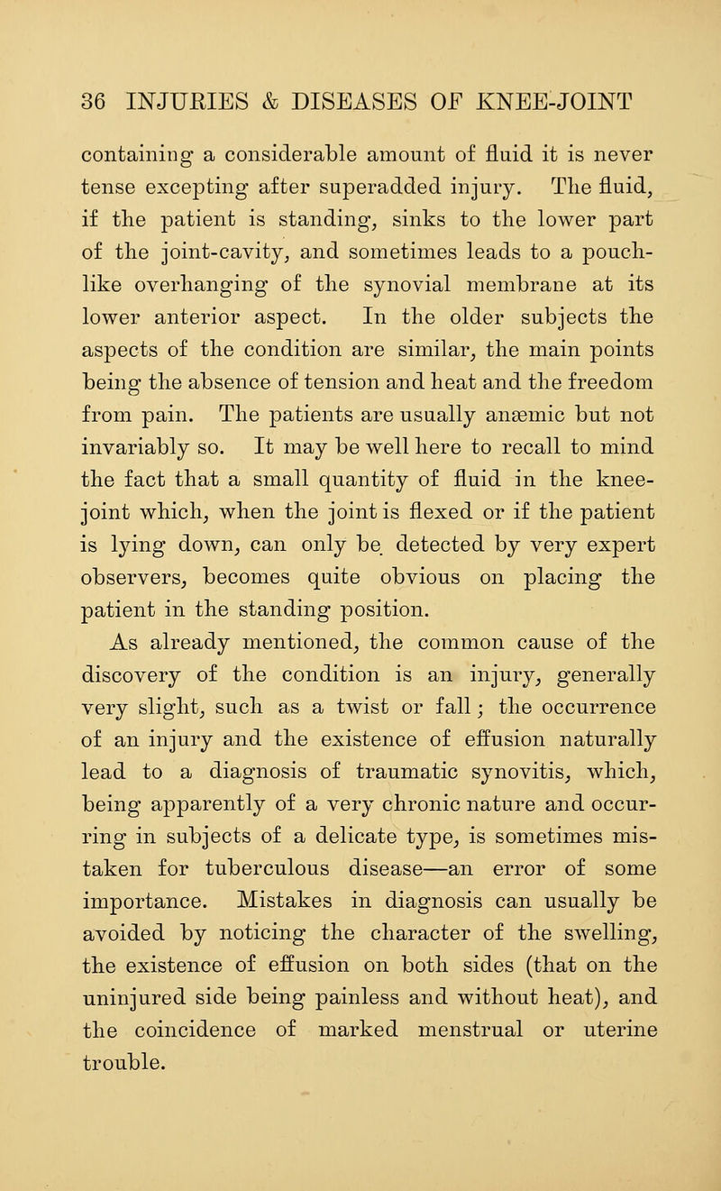 containing a considerable amount of fluid it is never tense excepting after superadded injury. Tlie fluid, if the patient is standing, sinks to the lower part of the joint-cavity, and sometimes leads to a pouch- like overhanging of the synovial membrane at its lower anterior aspect. In the older subjects the aspects of the condition are similar, the main points being the absence of tension and heat and the freedom from pain. The patients are usually angemic but not invariably so. It may be well here to recall to mind the fact that a small quantity of fluid in the knee- joint which, when the joint is flexed or if the patient is lying down, can only be detected by very expert observers, becomes quite obvious on placing the patient in the standing position. As already mentioned, the common cause of the discovery of the condition is an injury, generally very slight, such as a twist or fall; the occurrence of an injury and the existence of effusion naturally lead to a diagnosis of traumatic synovitis, which, being apparently of a very chronic nature and occur- ring in subjects of a delicate type, is sometimes mis- taken for tuberculous disease—an error of some importance. Mistakes in diagnosis can usually be avoided by noticing the character of the swelling, the existence of effusion on both sides (that on the uninjured side being painless and without heat), and the coincidence of marked menstrual or uterine trouble.