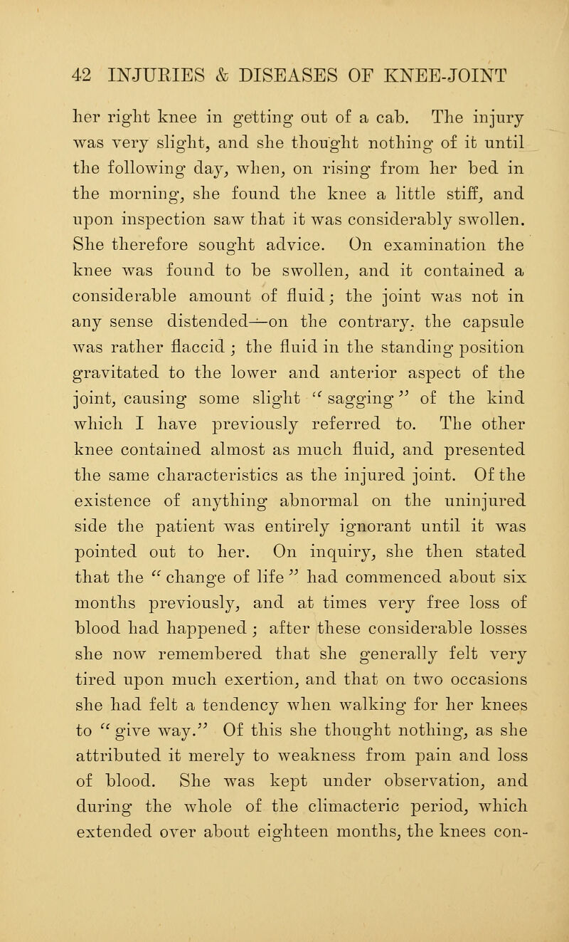 her right knee in getting out of a cab. The injury was very slight, and she thought nothing of it until the following day, when, on rising from her bed in the morning, she found the knee a little stiff, and upon inspection saw that it was considerably swollen. She therefore sought advice. On examination the knee was found to be swollen, and it contained a considerable amount of fluid; the joint was not in any sense distended^on the contrary, the capsule was rather flaccid ; the fluid in the standing position gravitated to the lower and anterior aspect of the joint, causing some slight '^ sagging '^ of the kind which I have previously referred to. The other knee contained almost as much fluid, and presented the same characteristics as the injured joint. Of the existence of anything abnormal on the uninjured side the patient was entirely ignorant until it was pointed out to her. On inquiry, she then stated that the '' change of life  had commenced about six months previously, and at times very free loss of blood had happened ; after these considerable losses she now remembered that she generally felt very tired upon much exertion, and that on two occasions she had felt a tendency when walking for her knees to ^^ give way.^'' Of this she thought nothing, as she attributed it merely to weakness from pain and loss of blood. She was kept under observation, and during the whole of the climacteric period, which extended over about eighteen months, the knees con-