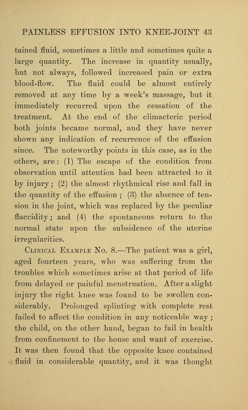 tained fluid^ sometimes a little and sometimes quite a large quantity. The increase in quantity usually^ but not always^ followed increased pain or extra blood-flow. The fluid could be almost entirely removed a^t any time by a week^s massage^ but it immediately recurred upon the cessation of the treatment. At the end of the climacteric period both joints became normal^ and they have never shown any indication of recurrence of the effusion since. The noteworthy points in this case, as in the others_, are: (1) The escape of the condition from observation until attention had been attracted to it by injury; (2) the almost rhythmical rise and fall in the quantity of the effusion ; (3) the absence of ten- sion in the joint^ which was replaced by the peculiar flaccidity; and (4) the spontaneous return to the normal state upon the subsidence of the uterine irregularities. Clinical Example No. 8.—The patient was a girl, aged fourteen years_, who was suffering from the troubles which sometimes arise at that period of life from delayed or painful menstruation. After a slight injury the right knee was found to be swollen con- siderably. Prolonged splinting with complete rest failed to affect the condition in any noticeable way ; the child; on the other hand, began to fail in health from confinement to the house and want of exercise. It was then found that the opposite knee contained fluid in considerable quantity, and it was thought