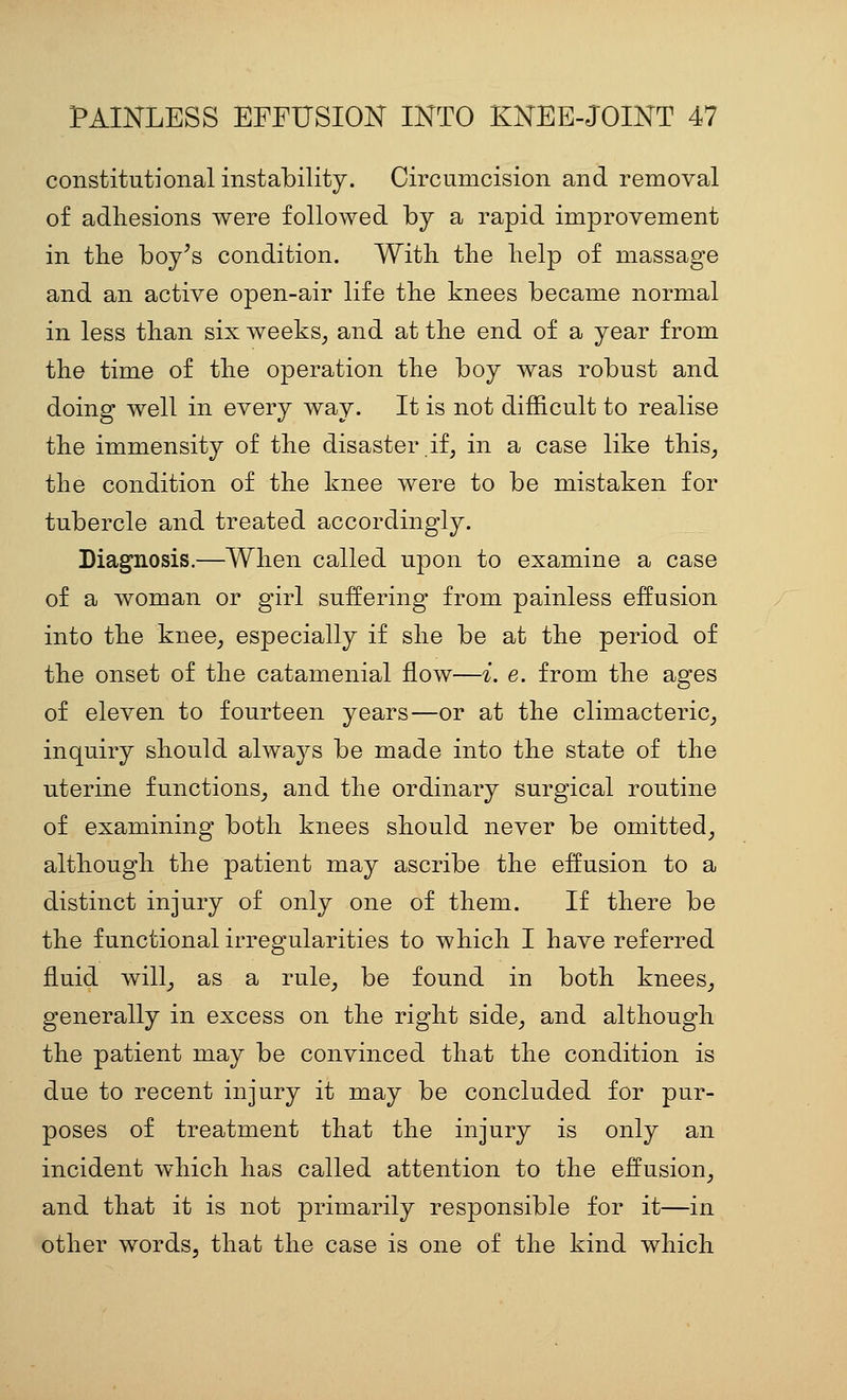 constitutional instability. Circumcision and removal of adliesions were followed by a rapid improvement in the boy^s condition. With the help of massage and an active open-air life the knees became normal in less than six weeks^ and at the end of a year from the time of the operation the boy was robust and doing well in every way. It is not difficult to realise the immensity of the disaster if, in a case like this, the condition of the knee were to be mistaken for tubercle and treated accordingly. Diagnosis.—When called upon to examine a case of a woman or girl suffering from painless effusion into the knee, especially if she be at the period of the onset of the catamenial flow—i. e. from the ages of eleven to fourteen years—or at the climacteric, inquiry should always be made into the state of the uterine functions, and the ordinary surgical routine of examining both knees should never be omitted, although the patient may ascribe the effusion to a distinct injury of only one of them. If there be the functional irregularities to which I have referred fluid will, as a rule, be found in both knees, generally in excess on the right side, and although the patient may be convinced that the condition is due to recent injury it may be concluded for pur- poses of treatment that the injury is only an incident which has called attention to the effusion, and that it is not primarily responsible for it—in other words, that the case is one of the kind which