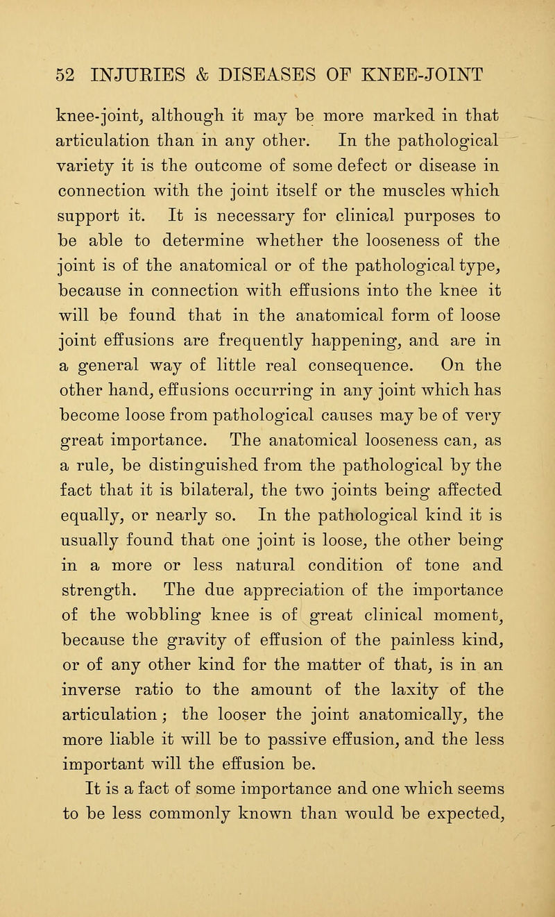 knee-joint, although it may be more marked in that articulation than in any other. In the pathological variety it is the outcome of some defect or disease in connection with the joint itself or the muscles which support it. It is necessary for clinical purposes to be able to determine whether the looseness of the joint is of the anatomical or of the pathological type, because in connection with effusions into the knee it will be found that in the anatomical form of loose joint effusions are frequently happening, and are in a general way of little real consequence. On the other hand, effusions occurring in any joint which has become loose from pathological causes may be of very great importance. The anatomical looseness can, as a rule, be distinguished from the pathological by the fact that it is bilateral, the two joints being affected equally, or nearly so. In the pathological kind it is usually found that one joint is loose, the other being in a more or less natural condition of tone and strength. The due appreciation of the importance of the wobbling knee is of great clinical moment, because the gravity of effusion of the painless kind, or of any other kind for the matter of that, is in an inverse ratio to the amount of the laxity of the articulation; the looser the joint anatomically, the more liable it will be to passive effusion, and the less important will the effusion be. It is a fact of some importance and one which seems to be less commonly known than would be expected.