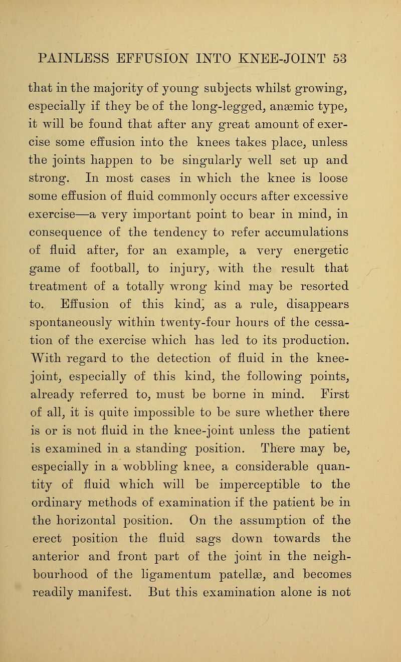 tliat in the majority of young subjects whilst growing, especially if they be of the long-legged_, angemic type,, it will be found that after any great amount of exer- cise some effusion into the knees takes place, unless the joints happen to be singularly well set up and strong. In most cases in which the knee is loose some effusion of fluid commonly occurs after excessive exercise—a very important point to bear in mind, in consequence of the tendency to refer accumulations of fluid after, for an example, a very energetic game of football, to injury, with the result that treatment of a totally wrong kind may be resorted to. Effusion of this kind^ as a rule, disappears spontaneously within twenty-four hours of the cessa- tion of the exercise which has led to its production. With regard to the detection of fluid in the knee- joint, especially of this kind, the following points, already referred to, must be borne in mind. First of all, it is quite impossible to be sure whether there is or is not fluid in the knee-joint unless the patient is examined in a standing position. There may be, especially in a wobbling knee, a considerable quan- tity of fluid which will be imperceptible to the ordinary methods of examination if the patient be in the horizontal position. On the assumption of the erect position the fluid sags down towards the anterior and front part of the joint in the neigh- bourhood of the ligamentum patellae, and becomes readily manifest. But this examination alone is not