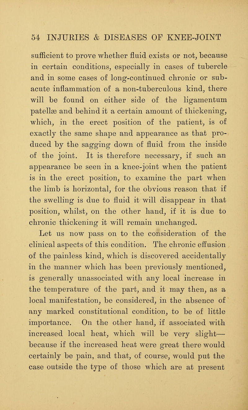 sufficient to prove wlietker fluid exists or not^ because in certain conditions^ especially in cases of tubercle and in some cases of long-continued cbronic or sub- acute inflammation of a non-tuberculous kind^ there will be found on either side of the ligamentum patellae and behind it a certain amount of thickenings which^ in the erect position of the patient, is of exactly the same shape and appearance as that pro- duced by the sagging down of fluid from the inside of the joint. It is therefore necessary, if such an appearance be seen in a knee-joint when the patient is in the erect position, to examine the part when the limb is horizontal, for the obvious reason that if the swelling is due to fluid it will disappear in that position, whilst, on the other hand, if it is due to chronic thickening it will remain unchanged. Let us now pass on to the consideration of the clinical aspects of this condition. The chronic effusion , of the painless kind, which is discovered accidentally in the manner which has been previously mentioned, is generally unassociated with any local increase in the temperature of the part, and it may then, as a local manifestation, be considered, in the absence of any marked constitutional condition, to be of little importance. On the other hand, if associated with increased local heat, which will be very slight— because if the increased heat were great there would certainly be pain, and that, of course, would put the case outside the type of those which are at present