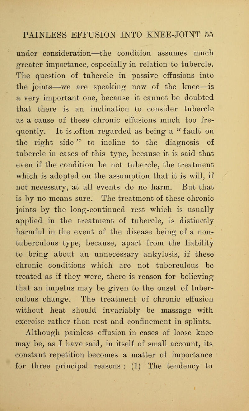 under consideration—tlie condition assumes mucli greater importance^ especially in relation to tubercle. The question of tubercle in passive effusions into the joints—we are speaking now of the knee—is a very important one, because it cannot be doubted that there is an inclination to consider tubercle as a cause of these chronic effusions much too fre- quently. It is .often regarded as being a  fault on the right side  to incline to the diagnosis of tubercle in cases of this type, because it is said that even if the condition be not tubercle, the treatment which is adopted on the assumption that it is will, if not necessary, at all events do no harm. But that is by no means sure. The treatment of these chronic joints by the long-continued rest which is usually applied in the treatment of tubercle, is distinctly harmful in the event of the disease being of a non- tuberculous type, because, apart from the liability to bring about an unnecessary ankylosis, if these chronic conditions which are not tuberculous be treated as if they were, there is reason for believiDg that an impetus may be given to the onset of tuber- culous change. The treatment of chronic effusion without heat should invariably be massage with exercise rather than rest and confinement in splints. Although painless effusion in cases of loose knee may be, as I have said, in itself of small account, its constant repetition becomes a matter of importance for three principal reasons : (1) The tendency to