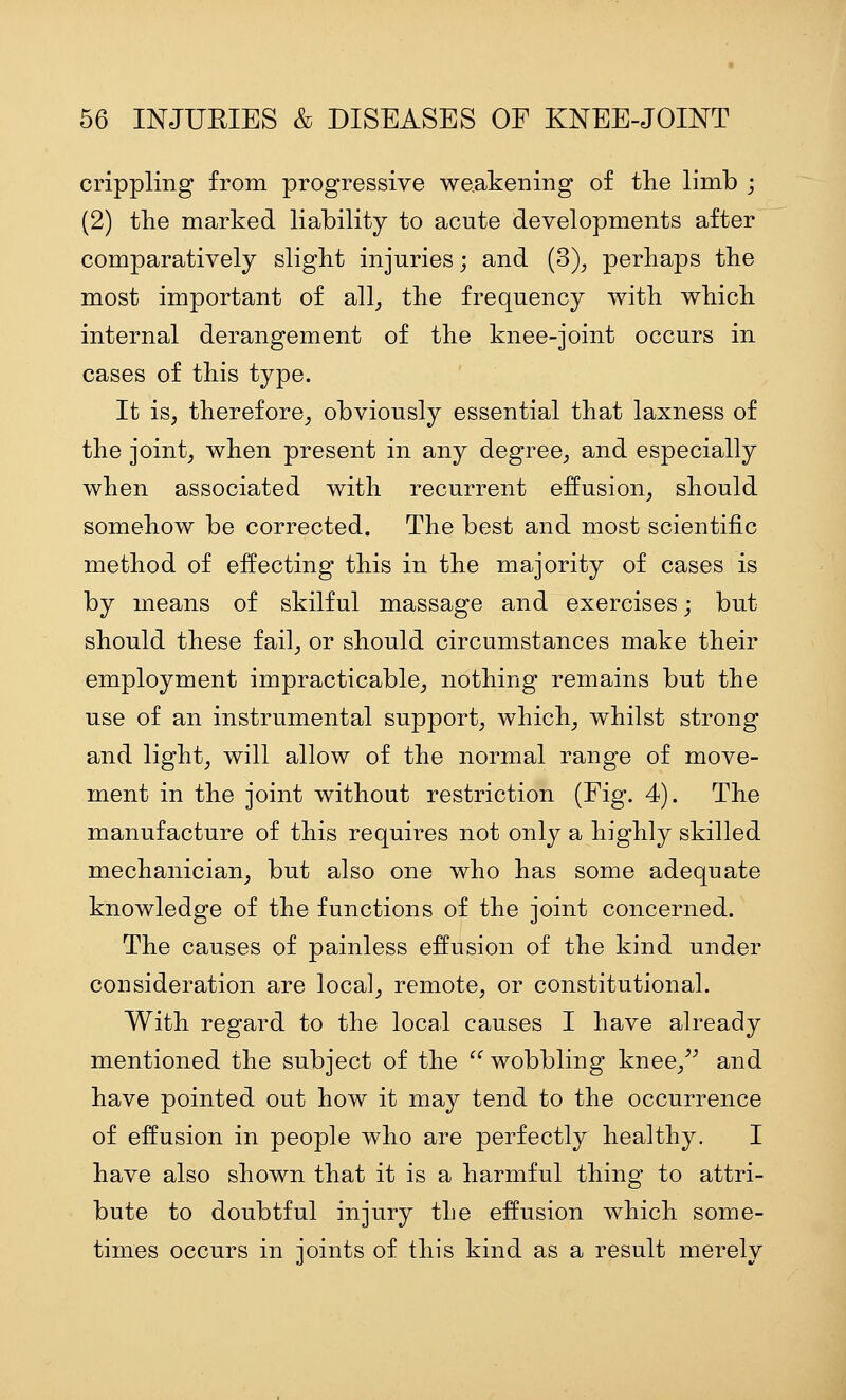 crippling from progressive weakening of the limb ; (2) the marked liability to acute developments after comparatively slight injuries; and (3)^ perhaps the most important of all_, the frequency with which internal derangement of the knee-joint occurs in cases of this type. It is, therefore, obviously essential that laxness of the joint, when present in any degree, and especially when associated with recurrent effusion, should somehow be corrected. The best and most scientific method of effecting this in the majority of cases is by means of skilful massage and exercises; but should these fail, or should circumstances make their employment impracticable, nothing remains but the use of an instrumental support, which, whilst strong and light, will allow of the normal range of move- ment in the joint without restriction (Fig. 4). The manufacture of this requires not only a highly skilled mechanician, but also one who has some adequate knowledge of the functions of the joint concerned. The causes of painless effusion of the kind under consideration are local, remote, or constitutional. With regard to the local causes I have already mentioned the subject of the  wobbling knee,^^ and have pointed out how it may tend to the occurrence of effusion in people who are perfectly healthy. I have also shown that it is a harmful thing to attri- bute to doubtful injury the effusion which some- times occurs in joints of this kind as a result merely