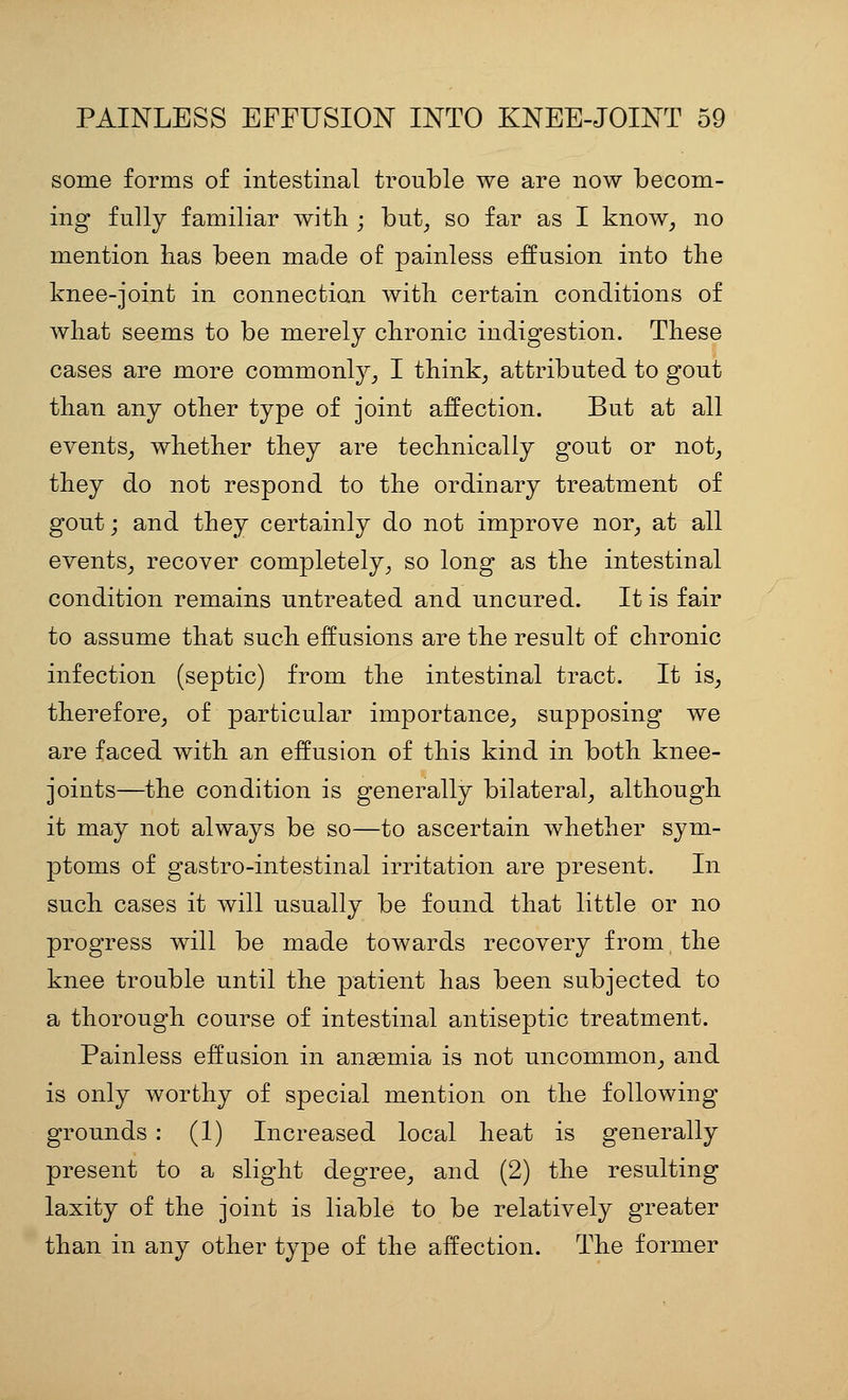 some forms of intestinal trouble we are now becom- ing fully familiar with ; but^ so far as I know^ no mention lias been made of painless effusion into the knee-joint in connection with certain conditions of what seems to be merely chronic indigestion. These cases are more commonly^ I think^ attributed to gout than any other type of joint affection. But at all events^ whether they are technically gout or not_, they do not respond to the ordinary treatment of gout; and they certainly do not improve nor^ at all events, recover completely, so long as the intestinal condition remains untreated and uncured. It is fair to assume that such effusions are the result of chronic infection (septic) from the intestinal tract. It is, therefore, of particular importance, supposing we are faced with an effusion of this kind in both knee- joints—the condition is generally bilateral, although it may not always be so—to ascertain whether sym- ptoms of gastro-intestinal irritation are present. In such cases it will usually be found that little or no progress will be made towards recovery from the knee trouble until the patient has been subjected to a thorough course of intestinal antiseptic treatment. Painless effusion in angemia is not uncommon, and is only worthy of special mention on the following grounds : (1) Increased local heat is generally present to a slight degree, and (2) the resulting laxity of the joint is liable to be relatively greater than in any other type of the affection. The former