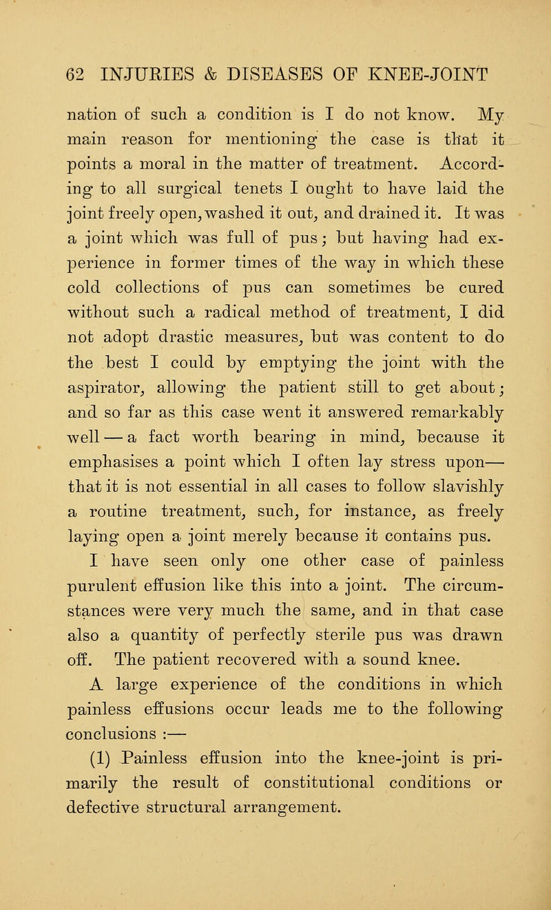 nation of sucli a condition is I do not know. My main reason for mentioning the case is that it points a moral in the matter of treatment. Accord- ing to all surgical tenets I Ought to have laid the joint freely open^ washed it out^ and drained it. It was a joint which was full of pus; but having had ex- perience in former times of the way in which these cold collections of pus can sometimes be cured without such a radical method of treatment^ I did not adopt drastic measures^ but was content to do the best I could by emptying the joint with the aspirator^ allowing the patient still to get about; and so far as this case went it answered remarkably well — a fact worth bearing in mind^ because it emphasises a point which I often lay stress npon— that it is not essential in all cases to follow slavishly a routine treatment^ such, for instance, as freely laying open a joint merely because it contains pus. I have seen only one other case of painless purulent effusion like this into a joint. The circum- stances were very much the same, and in that case also a quantity of perfectly sterile pus was drawn off. The patient recovered with a sound knee. A large experience of the conditions in which painless effusions occur leads me to the following conclusions :— (1) Painless effusion into the knee-joint is pri- marily the result of constitutional conditions or defective structural arrangement.