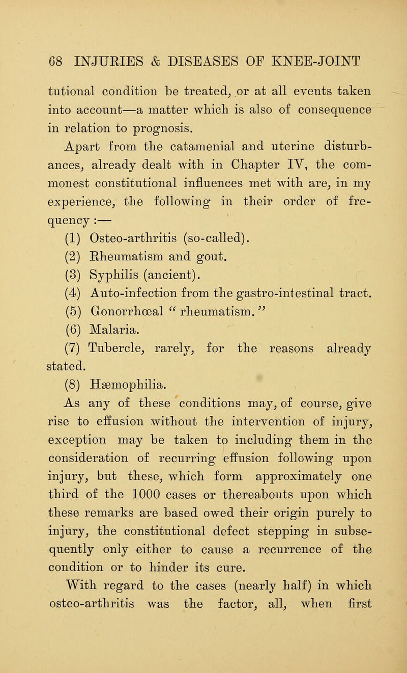 tutional condition be treated^ or at all events taken into account—a matter which is also of consequence in relation to prognosis. Apart from the catamenial and uterine disturb- ances^ already dealt with in Chapter lY, the com- monest constitutional influences met with are^ in my experience,, the following in their order of fre- quency :— (1) Osteo-arthritis (so-called). (2) Rheumatism and gout. (3) Syphilis (ancient). (4) Auto-infection from the gastro-intestinal tract. (5) Gonorrhoeal  rheumatism. ■'^ (6) Malaria. (7) Tubercle, rarely, for the reasons already stated. (8) Haemophilia. As any of these conditions may, of course, give rise to effusion without the intervention of injury, exception may be taken to including them in the consideration of recurring effusion following upon injury, but these, which form approximately one third of the 1000 cases or thereabouts upon which these remarks are based owed their origin purely to injury, the constitutional defect stepping in subse- quently only either to cause a recurrence of the condition or to hinder its cure. With regard to the cases (nearly half) in which osteo-arthritis was the factor, all, when first