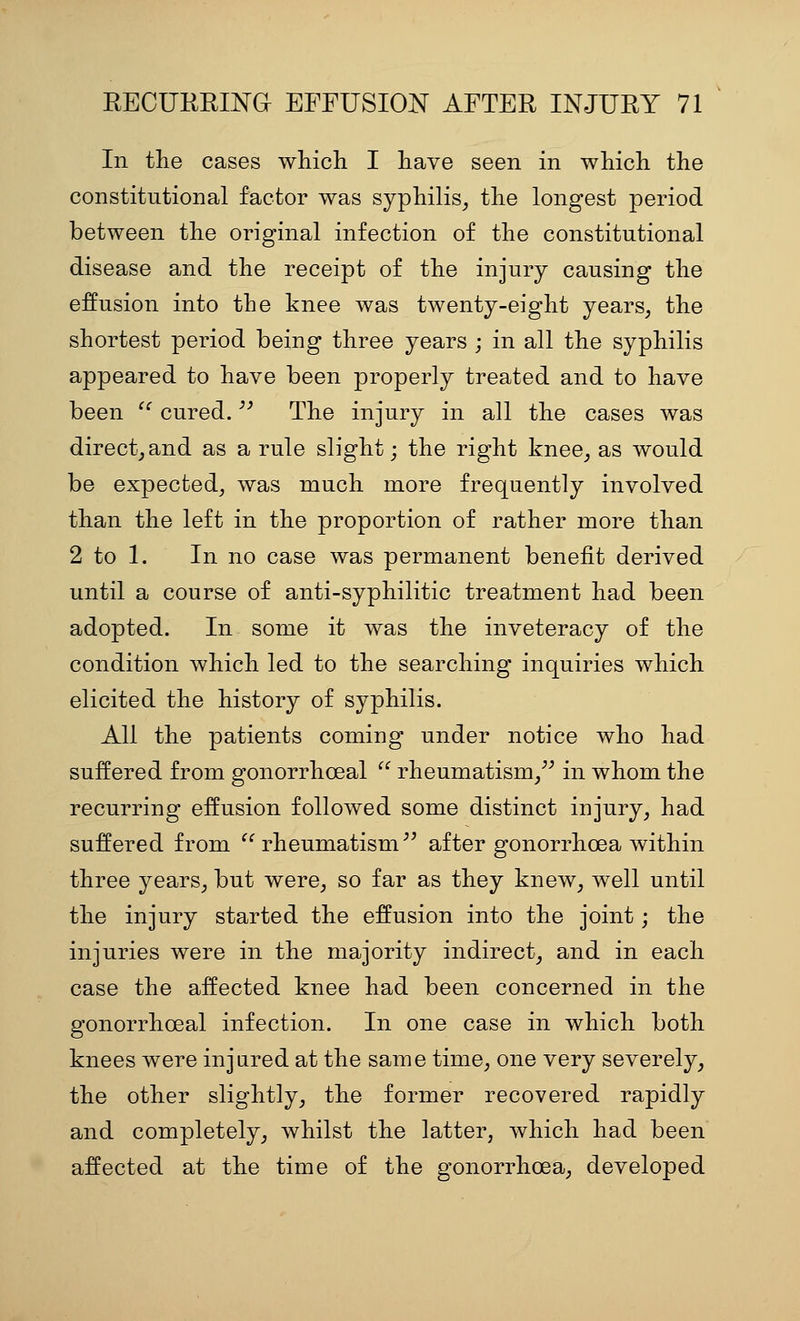 In the cases which I have seen in which the constitutional factor was syphilis^ the longest period between the original infection of the constitutional disease and the receipt of the injury causing the effusion into the knee was twenty-eight years, the shortest period being three years ; in all the syphilis appeared to have been properly treated and to have been ^^ cured. The injury in all the cases was direct_, and as a rule slight; the right knee_, as would be expected, was much more frequently involved than the left in the proportion of rather more than 2 to 1. In no case was permanent benefit derived until a course of anti-syphilitic treatment had been adopted. In some it was the inveteracy of the condition which led to the searching inquiries which elicited the history of syphilis. All the patients coming under notice who had suffered from gonorrhoeal  rheumatism/^ in whom the recurring effusion followed some distinct injury, had suffered from rheumatism^' after gonorrhoea within three years, but were, so far as they knew, well until the injury started the effusion into the joint; the injuries were in the majority indirect, and in each case the affected knee had been concerned in the gonorrhoeal infection. In one case in which both knees were injared at the same time, one very severely, the other slightly, the former recovered rapidly and completely, whilst the latter, which had been affected at the time of the gonorrhoea, developed