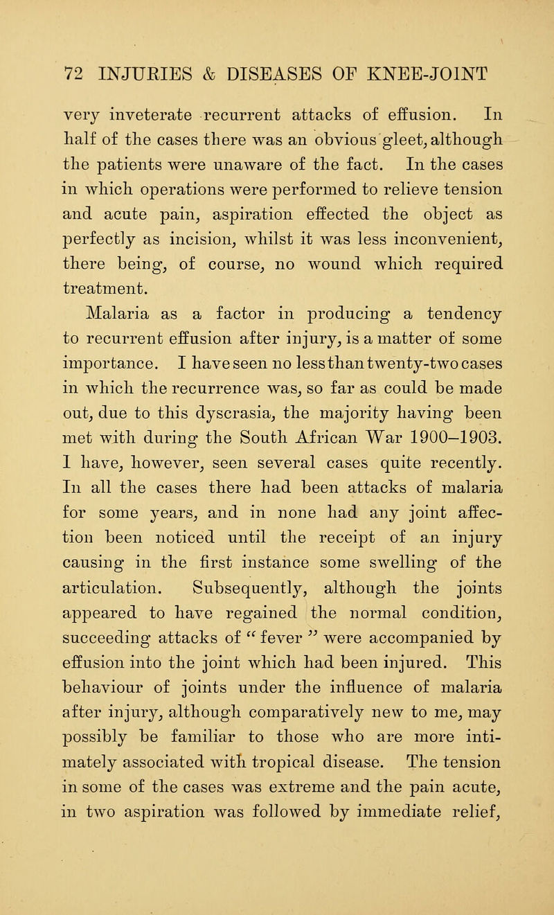 very inveterate recurrent attacks of effusion. In half of the cases there was an obvious gleet, although the patients were unaware of the fact. In the cases in which operations were performed to relieve tension and acute pain, aspiration effected the object as perfectly as incision, whilst it was less inconvenient, there being, of course, no wound which required treatment. Malaria as a factor in producing a tendency to recurrent effusion after injury, is a matter of some importance. I have seen no less than twenty-two cases in which the recurrence was, so far as could be made out, due to this dyscrasia, the majority having been met with during the South African War 1900-1903. I have, however, seen several cases quite recently. In all the cases there had been attacks of malaria for some years, and in none had any joint affec- tion been noticed until the receipt of an injury causing in the first instance some swelling of the articulation. Subsequently, although the joints appeared to have regained the normal condition, succeeding attacks of '^ fever  were accompanied by effusion into the joint which had been injured. This behaviour of joints under the influence of malaria after injury, although comparatively new to me, may possibly be familiar to those who are more inti- mately associated Avith tropical disease. The tension in some of the cases was extreme and the pain acute, in two aspiration was followed by immediate relief.