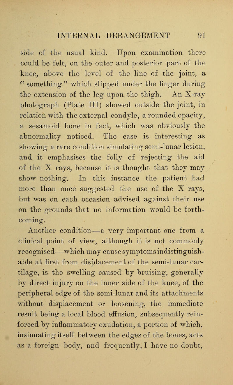 side of the usual kind. Upon examination there could be feltj on the outer and posterior part of the knee^, above the level of the line of the joints a '' something  which slipped under the finger during the extension of the leg upon the thigh. An X-ray photograph (Plate III) showed outside the joints in relation with the external condyle^ a rounded opacity^ a sesamoid bone in fact^ which was obviously the abnormality noticed. The case is interesting as showing a rare condition simulating semi-lunar lesion^ and it emphasises the folly of rejecting the aid of the X rays, because it is thought that they may show nothing. In this instance the patient had more than once suggested the use of the X rays_, but was on each occasion advised against their use on the grounds that no information would be forth- coming. Another condition—a very important one from a clinical point of view, although it is not commonly recognised—which may cause symptoms indistinguish- able at first from displacement of the semi-lunar car- tilage, is the swelling caused by bruising, generally by direct injury on the inner side of the knee, of the peripheral edge of the semi-lunar and its attachments without displacement or loosening, the immediate result being a local blood effusion, subsequently rein- forced by inflammatory exudation, a portion of which, insinuating itself between the edges of the bones, acts as a foreign body, and frequently, I have no doubt.