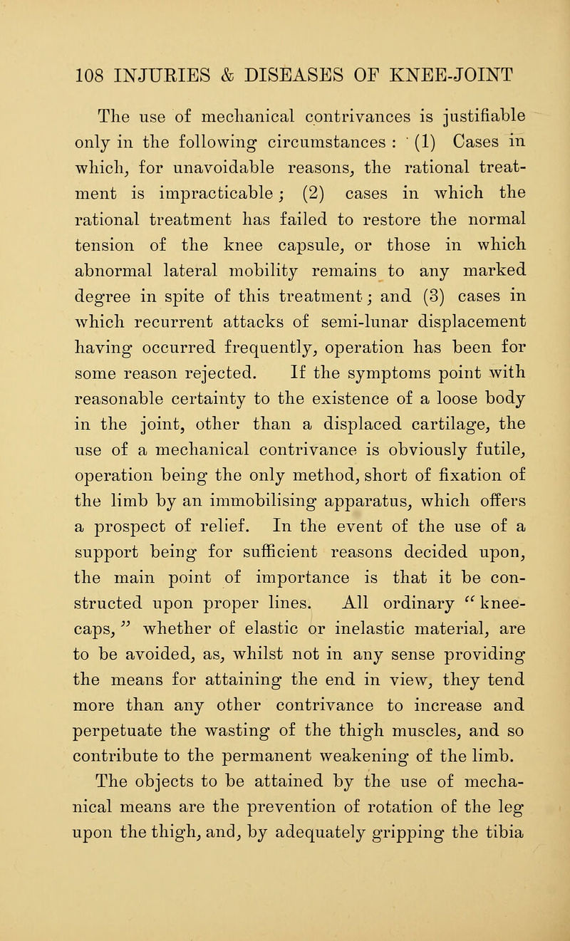 The use of meclianical contrivances is justifiable only in the following circumstances : (1) Cases in wliicli, for unavoidable reasons^ the rational treat- ment is impracticable; (2) cases in which the rational treatment has failed to restore the normal tension of the knee capsule^ or those in which abnormal lateral mobility remains to any marked degree in spite of this treatment; and (3) cases in which recurrent attacks of semi-lunar displacement having occurred frequently^ operation has been for some reason rejected. If the symptoms point with reasonable certainty to the existence of a loose body in the joint, other than a displaced cartilage, the use of a meclianical contrivance is obviously futile, operation being the only method, short of fixation of the limb by an immobilising apparatus, which offers a prospect of relief. In the event of the use of a support being for sufficient reasons decided upon, the main point of importance is that it be con- structed upon proper lines. All ordinary ^' knee- caps, ^^ whether of elastic or inelastic material, are to be avoided, as, whilst not in any sense providing the means for attaining the end in view, they tend more than any other contrivance to increase and perpetuate the wasting of the thigh muscles, and so contribute to the permanent weakening of the limb. The objects to be attained by the use of mecha- nical means are the prevention of rotation of the leg upon the thigh, and, by adequately gripping the tibia