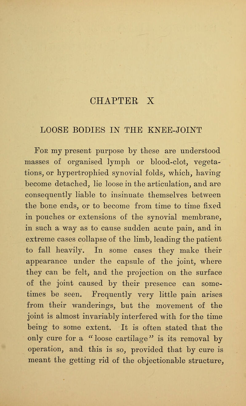 LOOSE BODIES IN THE KNEE-JOINT For my present purpose by these are understood masses of organised lymph or blood-clot^ vegeta- tions, or bypertropbied synovial folds^ wbicb, having become detached_, lie loose in the articulation, and are consequently liable to insinuate themselves between the bone ends, or to become from time to time fixed in pouches or extensions of the synovial membrane, in such a way as to cause sudden acute pain, and in extreme cases collapse of the limb, leading the patient to fall heavily. In some cases they make their appearance under the capsule of the joint, where they can be felt, and the projection on the surface of the joint caused by their presence can some- times be seen. Frequently very little pain arises from their wanderings, but the movement of the joint is almost invariably interfered with for the time being to some extent. It is often stated that the only cure for a loose cartilage is its removal by operation, and this is so, provided that by cure is meant the getting rid of the objectionable structure,