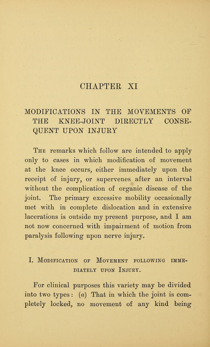 MODIFICATIONS IN THE MOVEMENTS OF THE KNEE-JOINT DIRECTLY CONSE- QUENT UPON INJURY The remarks whicli follow are intended to apply only to cases in whicli modification of movement at the knee occurs_, either immediately upon the receipt of injury, or supervenes after an interval without the complication of organic disease of the joint. The primary excessive mobility occasionally met with in complete dislocation and in extensive lacerations is outside my present purpose, and I am not now concerned with impairment of motion from paralysis following upon nerve injury. I. Modification of Movement following imme- diately UPON Injury. For clinical purposes this variety may be divided into two types : (a) That in which the joint is com- pletely locked, no movement of any kind being