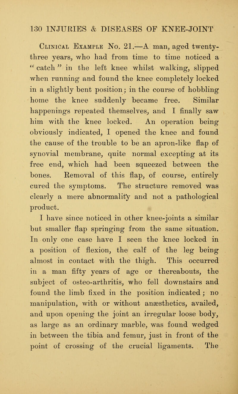 Clinical Example No. 21.^—A man^ aged twenty- three years^ who had from time to time noticed a '^ catch ^' in the left knee whilst walkings slipped when running and found the knee completely locked in a slightly bent position; in the course of hobbling home the knee suddenly became free. Similar happenings repeated themselves, and I finally saw him with the knee locked. An operation being obviously indicated, I opened the knee and found the cause of the trouble to be an apron-like flap of synovial membrane, quite normal excepting at its free end, which had been squeezed between the bones. Removal of this flap, of course, entirely cured the symptoms. The structure removed was clearly a mere abnormality and not a pathological product. I have since noticed in other knee-joints a similar but smaller flap springing from the same situation. In only one case have I seen the knee locked in a position of flexion, the calf of the leg being almost in contact with the thigh. This occurred in a man fifty years of age or thereabouts, the subject of osteo-arthritis, who fell downstairs and found the limb fixed in the position indicated ; no manipulation, with or without anaesthetics, availed, and upon opening the joint an irregular loose body, as large as an ordinary marble, was found wedged in between the tibia and femur, just in front of the point of crossing of the crucial ligaments. The