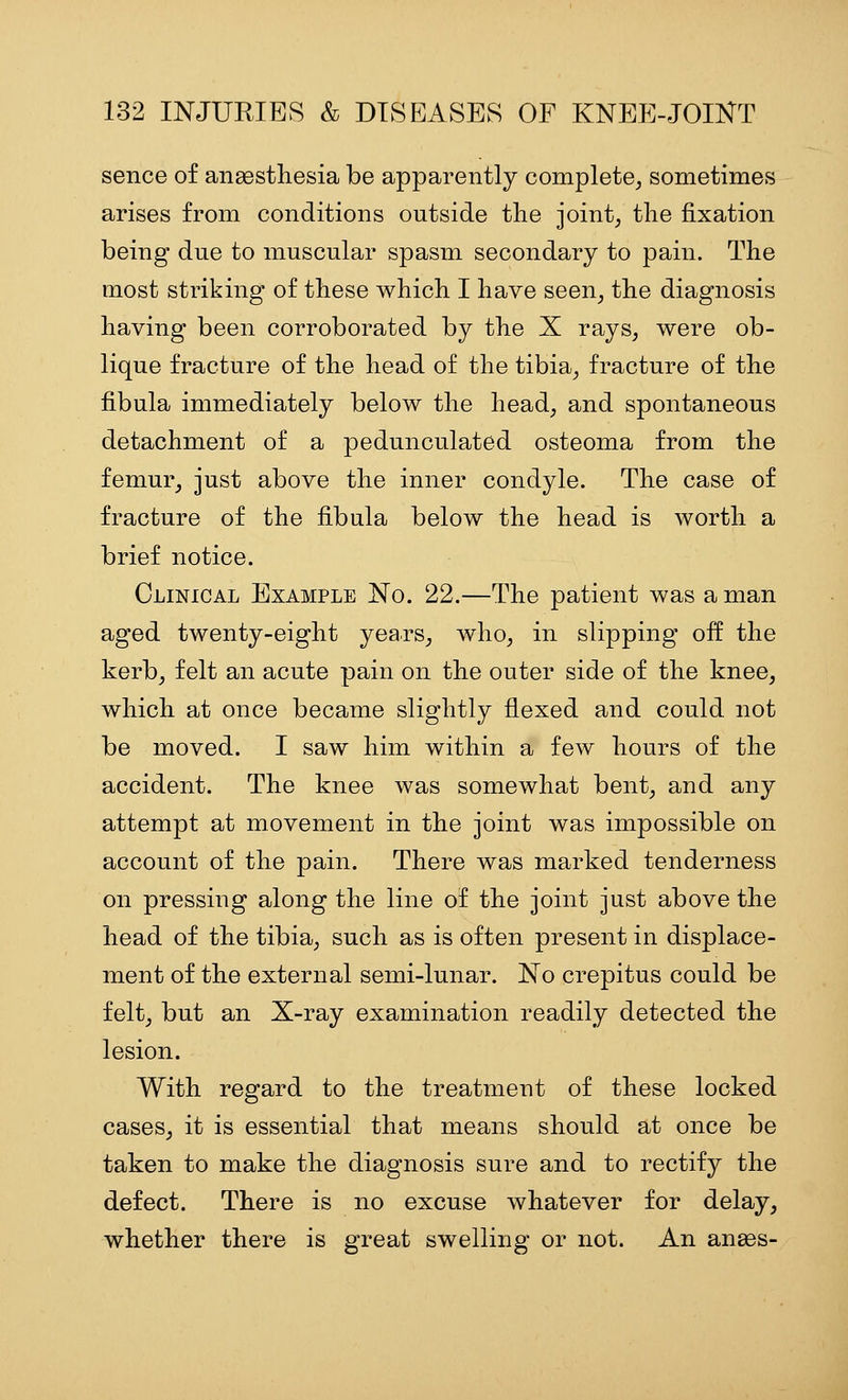 sence of anaesthesia be apparently complete^ sometimes arises from conditions outside the joint, the fixation being due to muscular spasm secondary to pain. The most striking of these which I have seen, the diagnosis having been corroborated by the X rays, were ob- lique fracture of the head of the tibia, fracture of the fibula immediately below the head, and spontaneous detachment of a pedunculated osteoma from the femur, just above the inner condyle. The case of fracture of the fibula below the head is worth a brief notice. Clinical Example No. 22.—The patient was a man aged twenty-eight years, who, in slipping off the kerb, felt an acute pain on the outer side of the knee, which at once became slightly flexed and could not be moved. I saw him within a few hours of the accident. The knee was somewhat bent, and any attempt at movement in the joint was impossible on account of the pain. There was marked tenderness on pressing along the line of the joint just above the head of the tibia, such as is often present in displace- ment of the external semi-lunar. No crepitus could be felt, but an X-ray examination readily detected the lesion. With regard to the treatment of these locked cases, it is essential that means should at once be taken to make the diagnosis sure and to rectify the defect. There is no excuse whatever for delay, whether there is great swelling or not. An anses-