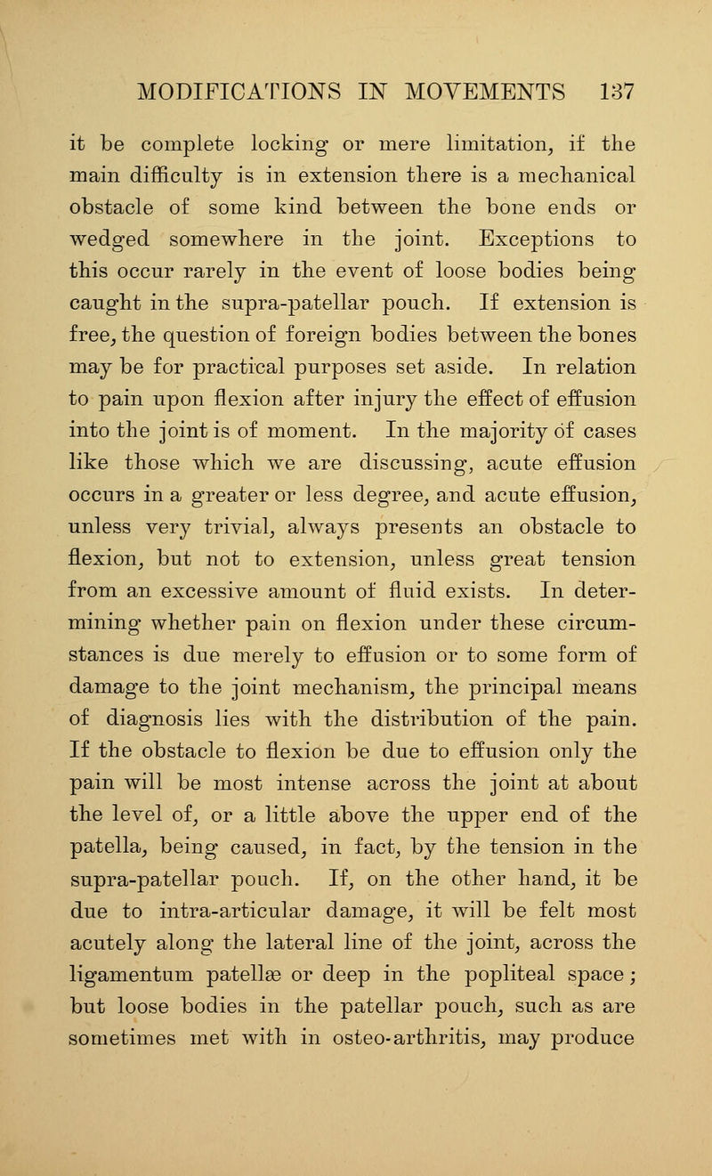 it be complete locking or mere limitation^ if the main difficulty is in extension there is a mechanical obstacle of some kind between the bone ends or wedged somewhere in the joint. Exceptions to this occur rarely in the event of loose bodies being caught in the supra-patellar pouch. If extension is free, the question of foreign bodies between the bones may be for practical purposes set aside. In relation to pain upon flexion after injury the eifect of effusion into the joint is of moment. In the majority of cases like those which we are discussing, acute effusion occurs in a greater or less degree, and acute effusion, unless very trivial, always presents an obstacle to flexion, but not to extension, unless great tension from an excessive amount of fluid exists. In deter- mining whether pain on flexion under these circum- stances is due merely to effusion or to some form of damage to the joint mechanism, the principal means of diagnosis lies with the distribution of the pain. If the obstacle to flexion be due to effusion only the pain will be most intense across the joint at about the level of, or a little above the upper end of the patella, being caused, in fact, by the tension in the supra-patellar pouch. If, on the other hand, it be due to intra-articular damage, it will be felt most acutely along the lateral line of the joint, across the ligamentum patella or deep in the popliteal space; but loose bodies in the patellar pouch, such as are sometimes met with in osteo-arthritis, may produce