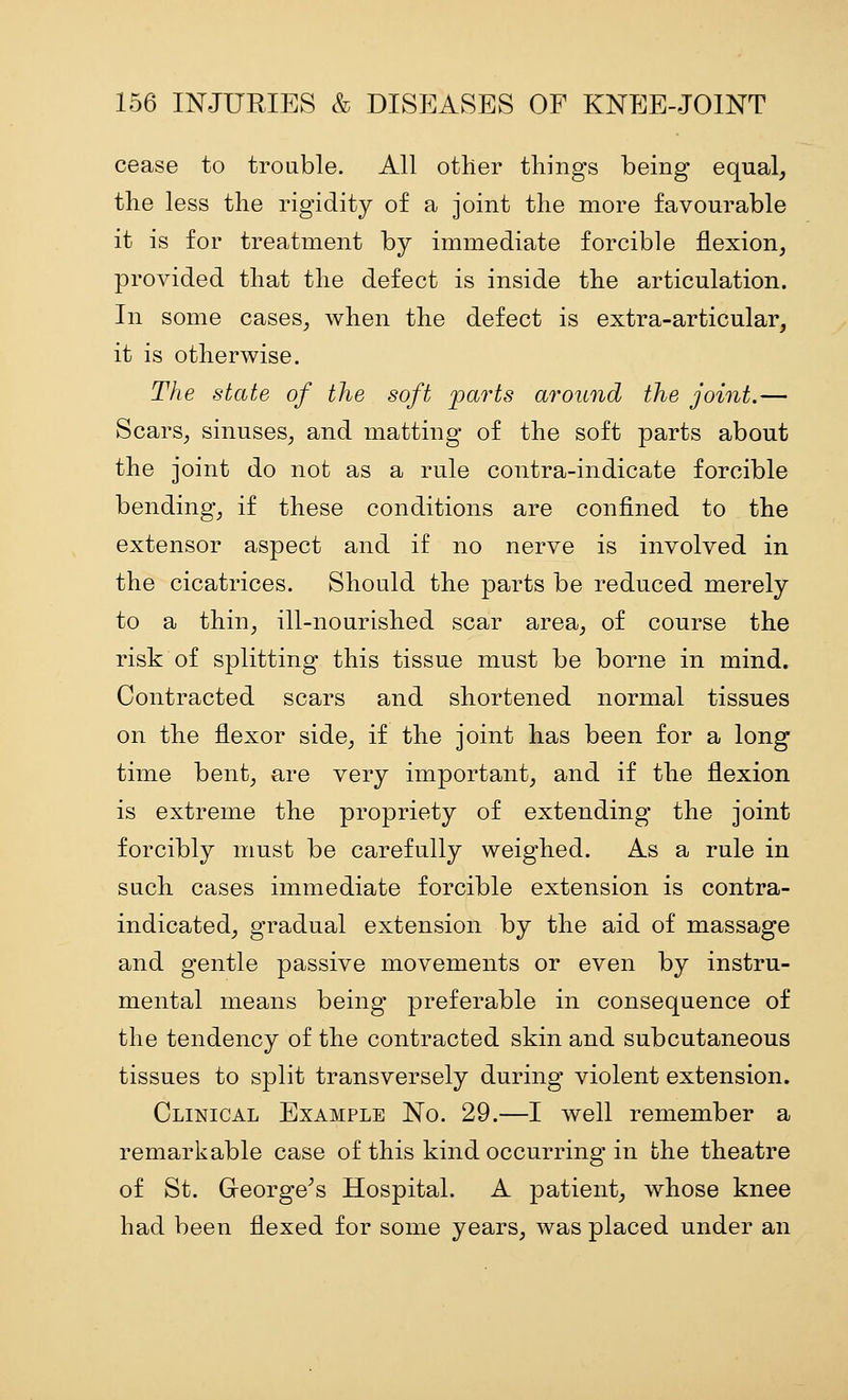 cease to trouble. All other things being equal, the less the rigidity of a joint the more favourable it is for treatment by immediate forcible flexion, provided that the defect is inside the articulation. In some cases, when the defect is extra-articular, it is otherwise. The state of the soft parts around the joint.— Scars, sinuses, and matting of the soft parts about the joint do not as a rule contra-indicate forcible bending, if these conditions are confined to the extensor aspect and if no nerve is involved in the cicatrices. Should the parts be reduced merely to a thin, ill-nourished scar area, of course the risk of splitting this tissue must be borne in mind. Contracted scars and shortened normal tissues on the flexor side, if the joint has been for a long time bent, are very important, and if the flexion is extreme the propriety of extending the joint forcibly must be carefully weighed. As a rule in such cases immediate forcible extension is contra- indicated, gradual extension by the aid of massage and gentle passive movements or even by instru- mental means being preferable in consequence of the tendency of the contracted skin and subcutaneous tissues to split transversely during violent extension. Clinical Example No. 29.—I well remember a remarkable case of this kind occurring in the theatre of St. Greorge^s Hospital. A patient, whose knee had been flexed for some years, was placed under an