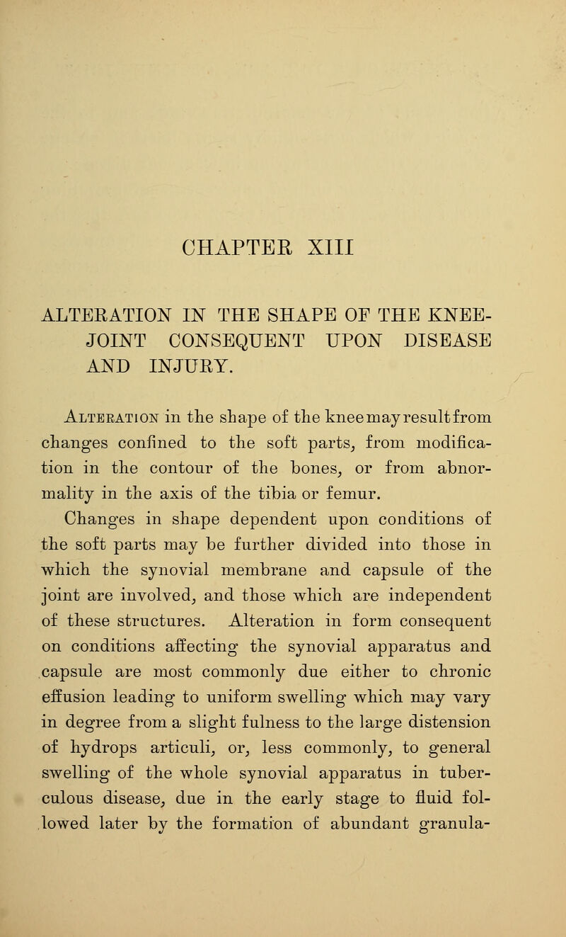 CHAPTER XIII ALTERATION IN THE SHAPE OF THE KNEE- JOINT CONSEQUENT UPON DISEASE AND INJURY. Alteeation in the shape of the knee may result from changes confined to the soft parts_, from modifica- tion in the contour of the bones^ or from abnor- mality in the axis of the tibia or femur. Changes in shape dependent upon conditions of the soft parts may be further divided into those in which the synovial membrane and capsule of the joint are involved^ and those which are independent of these structures. Alteration in form consequent on conditions affecting the synovial apparatus and capsule are most commonly due either to chronic effusion leading to uniform swelling which may vary in degree from a slight fulness to the large distension of hydrops articuli^ or, less commonly, to general swelling of the whole synovial apparatus in tuber- culous disease, due in the early stage to fluid fol- lowed later by the formation of abundant granula-