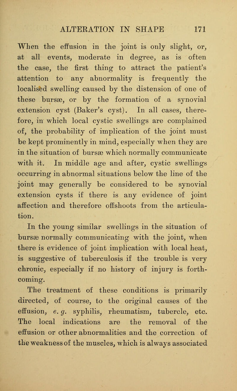 When the effusion in the joint is only slight, or^ at all events^ moderate in degree, as is often the case^ the first thing to attract the patient's attention to any abnormality is frequently the localised swelling caused by the distension of one of these bursse, or by the formation of a synovial extension cyst (Baker^s cyst). In all cases_, there- fore^ in which local cystic SAvellings are complained of, the probability of implication of the joint must be kept prominently in mind, especially when they are in the situation of bursas which normally communicate with it. In middle age and after, cystic swellings occurring in abnormal situations below the line of the joint may generally be considered to be synovial extension cysts if there is any evidence of joint affection and therefore offshoots from the articula- tion. In the young similar swellings in the situation of bursge normally communicating with the joint, when there is evidence of joint implication with local heat, is suggestive of tuberculosis if the trouble is very chronic, especially if no history of injury is forth- coming. The treatment of these conditions is primarily directed, of course, to the original causes of the effusion, e. g. syphilis, rheumatism, tubercle, etc. The local indications are the removal of the effusion or other abnormalities and the correction of the weakness of the muscles, which is always associated