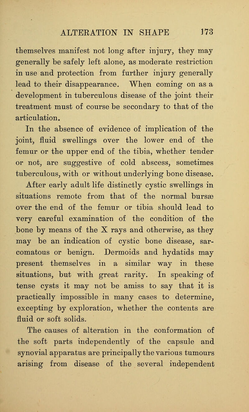 themselves manifest not long after injury, they may generally be safely left alone, as moderate restriction in use and protection from further injury generally lead to their disappearance. When coming on as a development in tuberculous disease of the joint their treatment must of course be secondary to that of the articulation. In the absence of evidence of implication of the joint, fluid swellings over the lower end of the femur or the upper end of the tibia, whether tender or not, are suggestive of cold abscess, sometimes tuberculous, with or without underlying bone disease. After early adult life distinctly cystic swellings in situations remote from that of the normal bursse over the end of the femur or tibia should lead to very careful examination of the condition of the bone by means of the X rays and otherwise, as they may be an indication of cystic bone disease, sar- comatous or benign. Dermoids and hydatids may present themselves in a similar way in these situations, but with great rarity. In speaking of tense cysts it may not be amiss to say that it is practically impossible in many cases to determine, excepting by exploration, whether the contents are fluid or soft solids. The causes of alteration in the conformation of the soft parts independently of the capsule and synovial apparatus are principally the various tumours arising from disease of the several independent