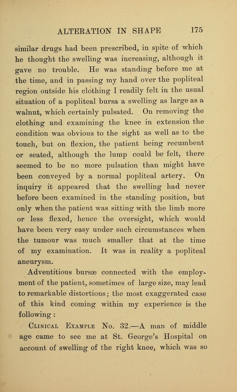 similar drugs had been prescribed, in spite of whicli he thought the swelling was increasing, although it gave no trouble. He was standing before me at the time, and in passing my hand over the popliteal region outside his clothing I readily felt in the usual situation of a popliteal bursa a swelling as large as a walnut, which certainly pulsated. On removing the clothing and examining the knee in extension the condition was obvious to the sight as well as to the touch, but on flexion, the patient being recumbent or seated, although the lump could be felt, there seemed to be no more pulsation than might have been conveyed by a normal popliteal artery. On inquiry it appeared that the swelling had never before been examined in the standing position, but only when the patient was sitting with the limb more or less flexed, hence the oversight, which would have been very easy under such circumstances when the tumour was much smaller that at the time of my examination. It was in reality a popliteal aneurysm. Adventitious bursae connected with the employ- ment of the patient, sometimes of large size, may lead to remarkable distortions; the most exaggerated case of this kind coming within my experience is the following : Clinical Example No. 32.—A man of middle age came to see me at St. George^s Hospital on account of swelling of the right knee, which was so