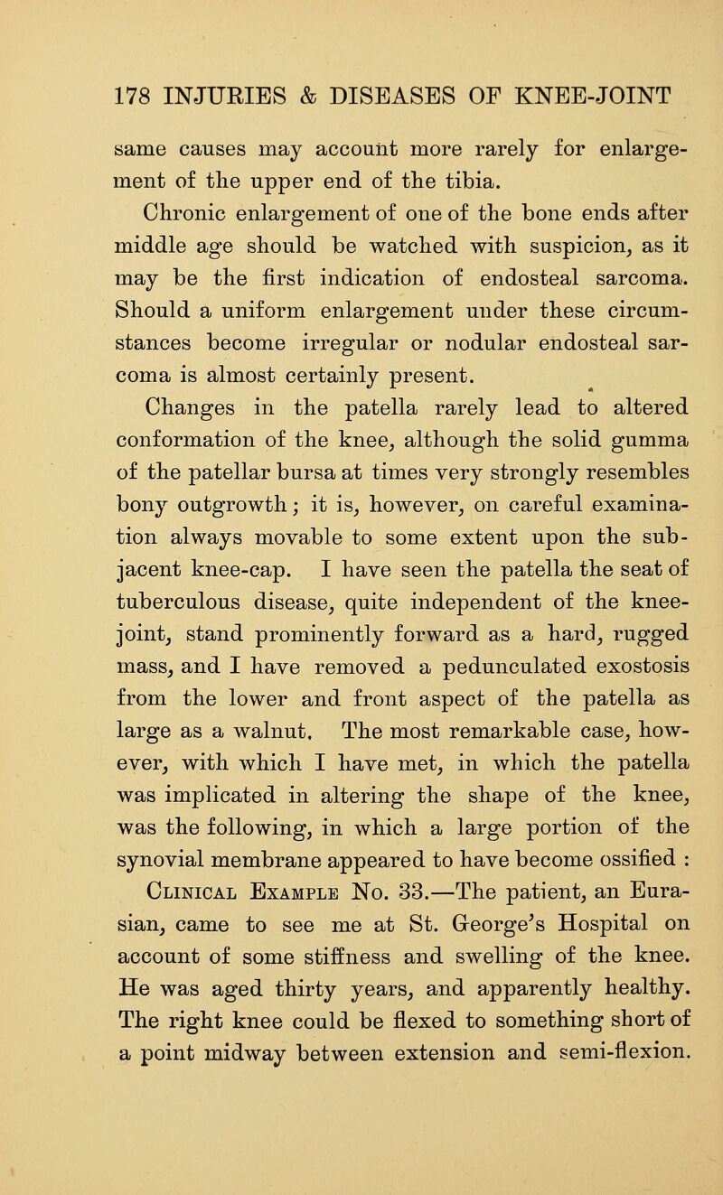 same causes may account more rarely for enlarge- ment of the upper end of the tibia. Chronic enlargement of one of the bone ends after middle age should be watched with suspicion, as it may be the first indication of endosteal sarcoma. Should a uniform enlargement under these circum- stances become irregular or nodular endosteal sar- coma is almost certainly present. Changes in the patella rarely lead to altered conformation of the knee, although the solid gumma of the patellar bursa at times very strongly resembles bony outgrowth; it is, however, on careful examina- tion always movable to some extent upon the sub- jacent knee-cap. I have seen the patella the seat of tuberculous disease, quite independent of the knee- joint, stand prominently forward as a hard, rugged mass, and I have removed a pedunculated exostosis from the lower and front aspect of the patella as large as a walnut. The most remarkable case, how- ever, with which I have met, in which the patella was implicated in altering the shape of the knee, was the following, in which a large portion of the synovial membrane appeared to have become ossified : Clinical Example No. 33.—The patient, an Eura- sian, came to see me at St. Greorge^s Hospital on account of some stiffness and swelling of the knee. He was aged thirty years, and apparently healthy. The right knee could be flexed to something short of a point midway between extension and semi-flexion.