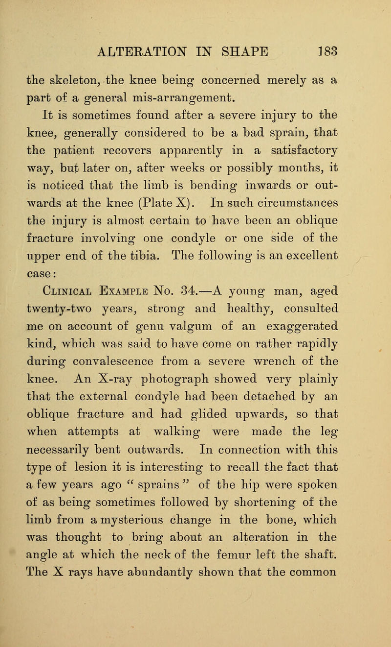 the skeleton, the knee being concerned merely as a part of a general mis-arrangement. It is sometimes found after a severe injury to the knee, generally considered to be a bad sprain, that the patient recovers apparently in a satisfactory way, but later on, after weeks or possibly months, it is noticed that the limb is bending inwards or out- wards at the knee (Plate X). In such circumstances the injury is almost certain to have been an oblique fracture involving one condyle or one side of the upper end of the tibia. The following is an excellent case: Clinical Example No. 34.—A young man, aged twenty-two years, strong and healthy, consulted me on account of genu valgum of an exaggerated kind, which was said to have come on rather rapidly during convalescence from a severe wrench of the knee. An X-ray photograph showed very plainly that the external condyle had been detached by an oblique fracture and had glided upwards, so that when attempts at walking were made the leg necessarily bent outwards. In connection with this type of lesion it is interesting to recall the fact that a few years ago sprains of the hip were spoken of as being sometimes followed by shortening of the limb from a mysterious change in the bone, which was thought to bring about an alteration in the angle at which the neck of the femur left the shaft. The X rays have abundantly shown that the common