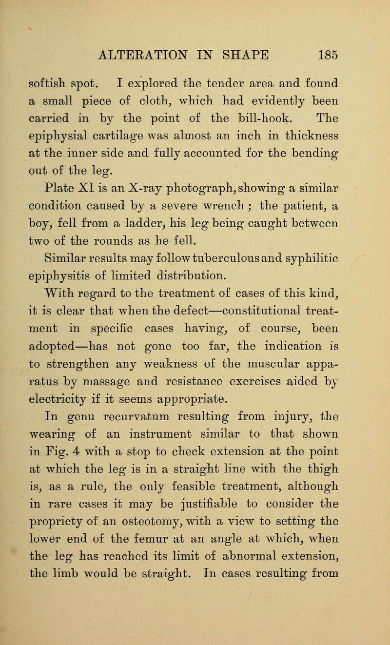 softish spot. I explored the tender area and found a small piece of cloth^ which had evidently been carried in by the point of the bill-hook. The epiphysial cartilage was almost an inch in thickness at the inner side and fully accounted for the bending out of the leg. Plate XI is an X-ray photograph, showing a similar condition caused by a severe wrench ; the patient, a boy, fell from a ladder, his leg being caught between two of the rounds as he fell. Similar results may follow tuberculous and syphilitic epiphysitis of limited distribution. With regard to the treatment of cases of this kind, it is clear that when the defect—constitutional treat- ment in specific cases having, of course, been adopted—has not gone too far, the indication is to strengthen any weakness of the muscular appa- ratus by massage and resistance exercises aided by electricity if it seems appropriate. In genu recurvatum resulting from injury, the wearing of an instrument similar to that shown in Fig. 4 with a stop to check extension at the point at which the leg is in a straight line with the thigh is, as a rule, the only feasible treatment, although in rare cases it may be justifiable to consider the propriety of an osteotomy, with a view to setting the lower end of the femur at an angle at which, when the leg has reached its limit of abnormal extension, the limb would be straight. In cases resulting from