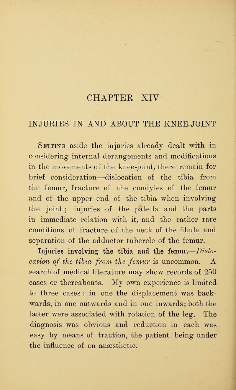CHAPTER XIV mJUEIES IN AND ABOUT THE KNEE-JOINT Setting aside the injuries already dealt with in considering internal derangements and modifications in the movements of the knee-joint^ there remain for brief consideration—dislocation of the tibia from the femur^ fracture of the condyles of the femur and of the upper end of the tibia when involving the joint; injuries of the patella and the parts in immediate relation with it^ and the rather rare conditions of fracture of the neck of the fibula and separation of the adductor tubercle of the femur. Injuries involving the tibia and the femur.—Dislo- cation of the tibia from the femur is uncommon. A search of medical literature may show records of 250 cases or thereabouts. My own experience is limited to three cases : in one the displacement was back- wardsj in one outwards and in one inwards; both the latter were associated with rotation of the leg. The diagnosis was obvious and reduction in each was easy by means of traction^ the patient being under the influence of an anaesthetic.