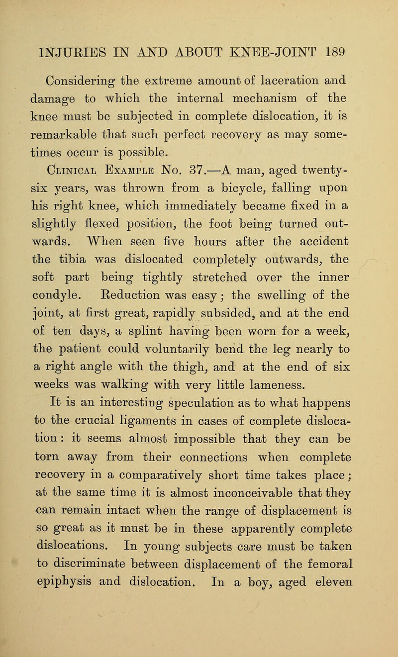 Considering the extreme amount of laceration and damage to whicli the internal mechanism of the knee must be subjected in complete dislocation, it is remarkable that such perfect recovery as may some- times occur is possible. Clinical Example No. 37.—A man, aged twenty- six years, was thrown from a bicycle, falling upon his right knee, which immediately became fixed in a slightly flexed position, the foot being turned out- wards. When seen five hours after the accident the tibia was dislocated completely outwards, the soft part being tightly stretched over the inner condyle. Reduction was easy; the swelling of the joint, at first great, rapidly subsided, and at the end of ten days, a splint having been worn for a week, the patient could voluntarily bend the leg nearly to a right angle with the thigh, and at the end of six weeks was walking with very little lameness. It is an interesting speculation as to what happens to the crucial ligaments in cases of complete disloca- tion : it seems almost impossible that they can be torn away from their connections when complete recovery in a comparatively short time takes place; at the same time it is almost inconceivable that they can remain intact when the range of displacement is so great as it must be in these apparently complete dislocations. In young subjects care must be taken to discriminate between displacement of the femoral epiphysis and dislocation. In a boy, aged eleven