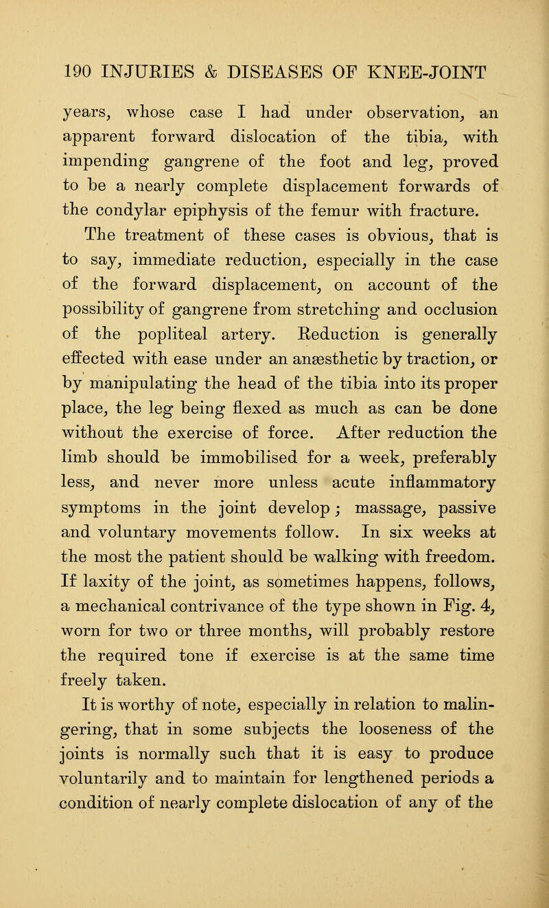 years, whose case I had under observation, an apparent forward dislocation of the tibia, with impending gangrene of the foot and leg, proved to be a nearly complete displacement forwards of the condylar epiphysis of the femur with fracture. The treatment of these cases is obvious, that is to say, immediate reduction, especially in the case of the forward displacement, on account of the possibility of gangrene from stretching and occlusion of the popliteal artery. Reduction is generally effected with ease under an anaesthetic by traction, or by manipulating the head of the tibia into its proper place, the leg being flexed as much as can be done without the exercise of force. After reduction the limb should be immobilised for a week, preferably less, and never more unless acute inflammatory symptoms in the joint develop; massage, passive and voluntary movements follow. In six weeks at the most the patient should be walking with freedom. If laxity of the joint, as sometimes happens, follows, a mechanical contrivance of the type shown in Fig. 4, worn for two or three months, will probably restore the required tone if exercise is at the same time freely taken. It is worthy of note, especially in relation to malin- gering, that in some subjects the looseness of the joints is normally such that it is easy to produce voluntarily and to maintain for lengthened periods a condition of nearly complete dislocation of any of the
