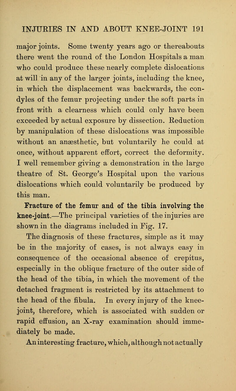 major joints. Some twenty years ago or thereabouts there went the round of the London Hospitals a man who could produce these nearly complete dislocations at will in any of the larger joints, including the knee, in which the displacement was backwards, the con- dyles of the femur projecting under the soft parts in front with a clearness which could only have been exceeded by actual exposure by dissection. Reduction by manipulation of these dislocations was impossible without an anaesthetic, but voluntarily he could at once, without apparent effort, correct the deformity. I well remember giving a demonstration in the large theatre of St. George's Hospital upon the various dislocations which could voluntarily be produced by this man. Fracture of the femur and of the tibia involving the knee-joint.—The principal varieties of the injuries are shown in the diagrams included in Fig. 17. The diagnosis of these fractures, simple as it may be in the majority of cases, is not always easy in consequence of the occasional absence of crepitus, especially in the oblique fracture of the outer side of the head of the tibia, in which the movement of the detached fragment is restricted by its attachment to the head of the fibula. In every injury of the knee- joint, therefore, which is associated with sudden or rapid effusion, an X-ray examination should imme- diately be made. An interesting fracture, which, although not actually