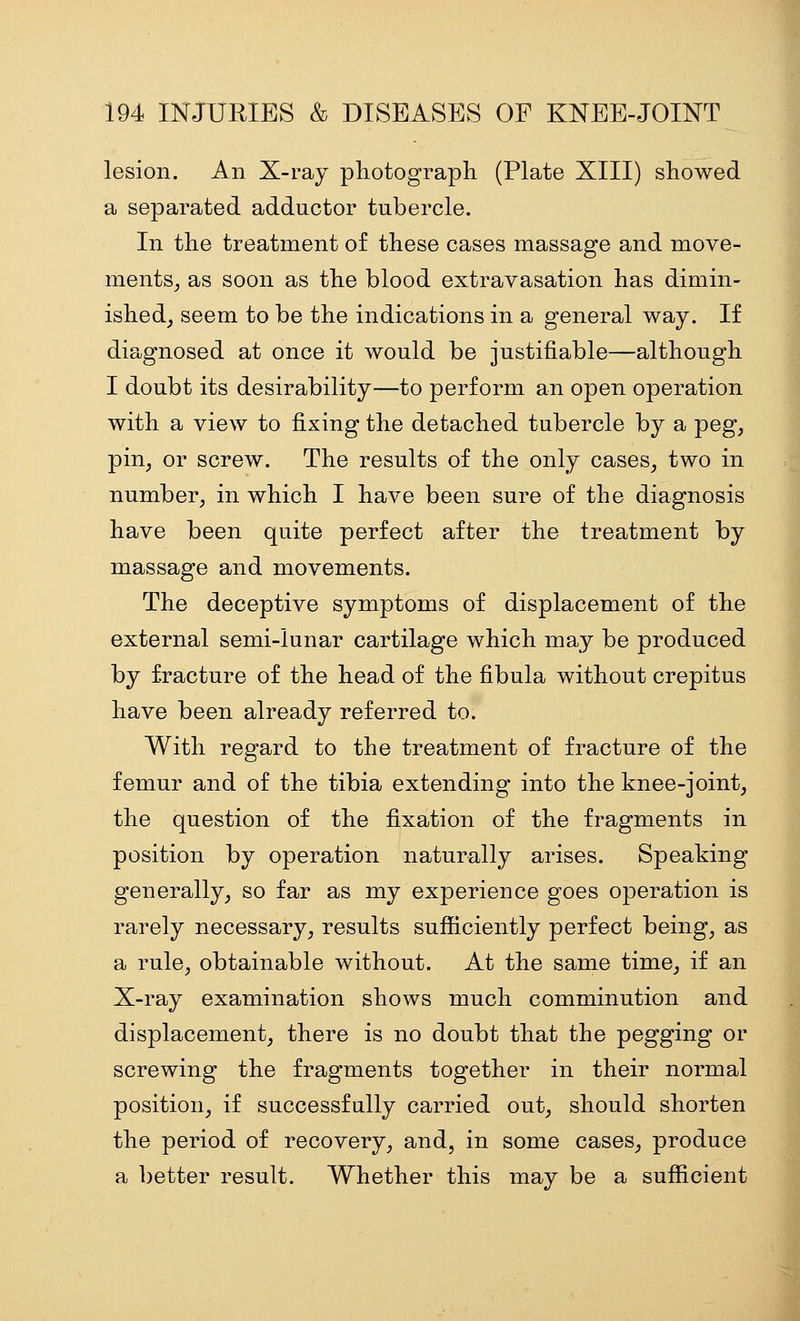 lesion. An X-ray pliotograph (Plate XIII) showed a separated adductor tubercle. In the treatment of these cases massage and move- ments_, as soon as the blood extravasation has dimin- ished^ seem to be the indications in a general way. If diagnosed at once it would be justifiable—although I doubt its desirability—to perform an open operation with a view to fixing the detached tubercle by a peg, pin, or screw. The results of the only cases, two in number, in which I have been sure of the diagnosis have been quite perfect after the treatment by massage and movements. The deceptive symptoms of displacement of the external semi-lunar cartilage which may be produced by fracture of the head of the fibula without crepitus have been already referred to. With regard to the treatment of fracture of the femur and of the tibia extending into the knee-joint, the question of the fixation of the fragments in position by operation naturally arises. Speaking generally, so far as my experience goes operation is rarely necessary, results suflaciently perfect being, as a rule, obtainable without. At the same time, if an X-ray examination shows much comminution and displacement, there is no doubt that the pegging or screwing the fragments together in their normal position, if successfully carried out, should shorten the period of recovery, and, in some cases, produce a better result. Whether this may be a sufficient