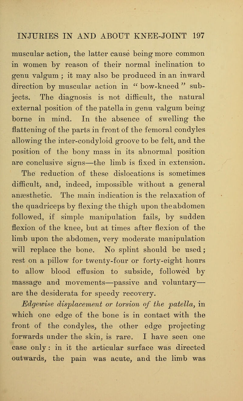 muscular action_, the latter cause being more common in women by reason of their normal inclination to genu valgum ; it may also be produced in an inward direction by muscular action in  bow-kneed'' sub- jects. The diagnosis is not diificult, the natural external position of the patella in genu valgum being borne in mind. In the absence of swelling the flattening of the parts in front of the femoral condyles allowing the inter-condyloid groove to be felt^ and the position of the bony mass in its abnormal position are conclusive signs—the limb is fixed in extension. The reduction of these dislocations is sometimes difficulty and^ indeed^ impossible without a general anaesthetic. The main indication is the relaxation of the quadriceps by flexing the thigh upon the abdomen followed, if simple manipulation fails^ by sudden flexion of the knee^ but at times after flexion of the limb upon the abdomen^ very moderate manipulation will replace the bone. No splint should be used; rest on a pillow for twenty-four or forty-eight hours to allow blood effusion to subside, followed by massage and movements—passive and voluntary— are the desiderata for speedy recovery. Edgewise dis'placement or torsion of the patella, in which one edge of the bone is in contact with the front of the condyles, the other edge projecting forwards under the skin, is rare. I have seen one case only : in it the articular surface was directed outwards, the pain was acute, and the limb was