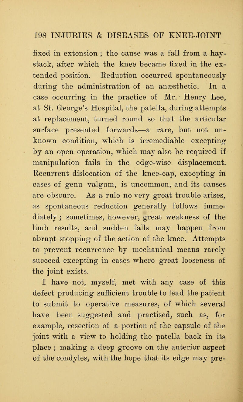 fixed in extension ; the cause Vt^as a fall from a hay- stack, after which the knee became fixed in the ex- tended position. Reduction occurred spontaneously during the administration of an anaesthetic. In a case occurring in the practice of Mr. • Henry Lee, at St. George^s Hospital, the patella, during attempts at replacement, turned round so that the articular surface presented forwards—a rare, but not un- known condition, which is irremediable excepting by an open operation, which may also be required if manipulation fails in the edge-wise displacement. Recurrent dislocation of the knee-cap, excepting in cases of genu valgum, is uncommon, and its causes are obscure. As a rule no very great trouble arises, as spontaneous reduction generally follows imme- diately ; sometimes, however, great weakness of the limb results, and sudden falls may happen from abrupt stopping of the action of the knee. Attempts to prevent recurrence by mechanical means rarely succeed excepting in cases where great looseness of the joint exists. I have not, myself, met with any case of this defect producing sufficient trouble to lead the patient to submit to operative measures, of which several have been suggested and practised, such as, for example, resection of a portion of the capsule of the joint with a view to holding the patella back in its place j making a deep groove on the anterior aspect of the condyles, with the hope that its edge may pre-