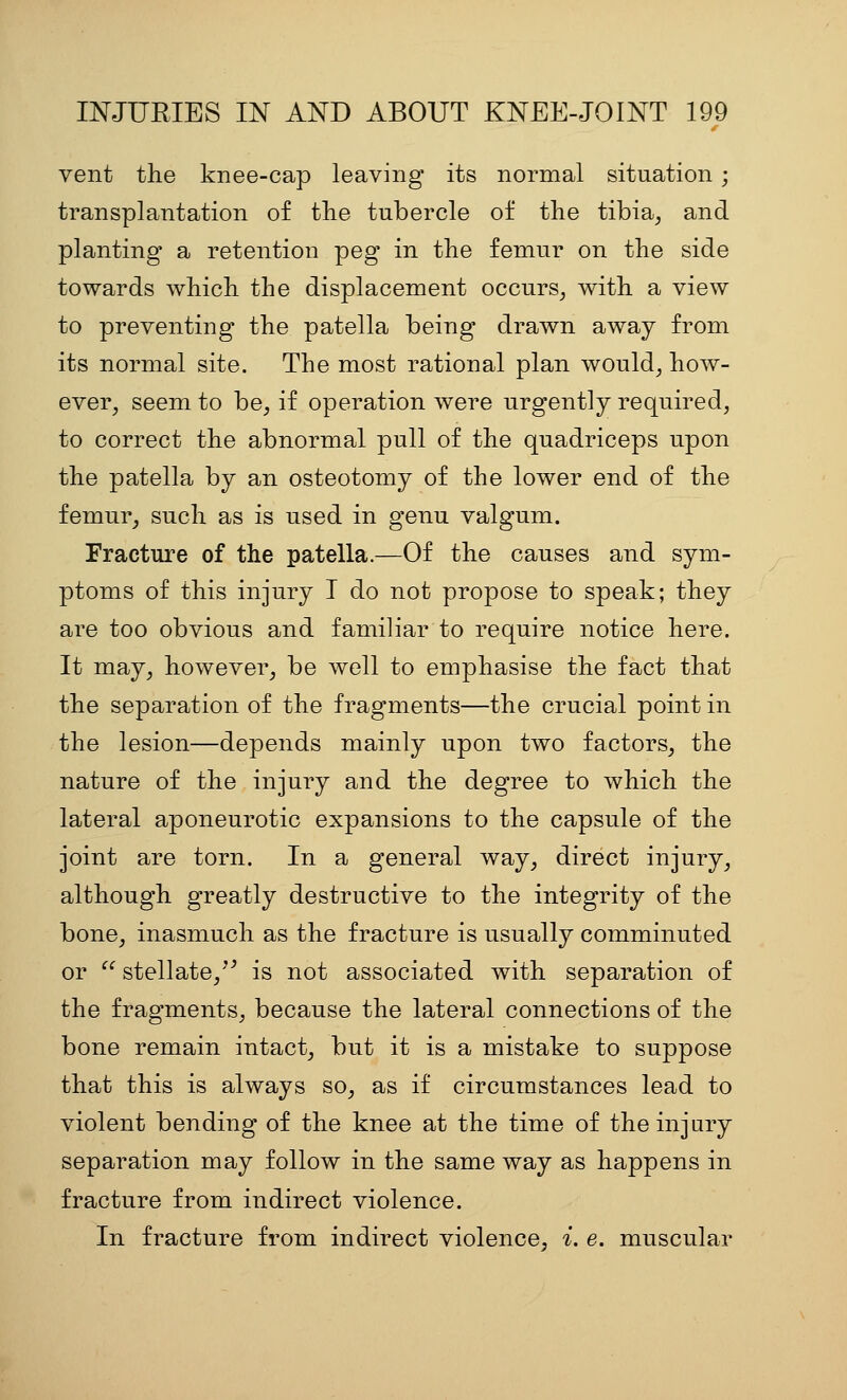 vent the knee-cap leaving its normal situation ; transplantation of the tubercle of the tibia^ and planting a retention peg in the femur on the side towards which the displacement occurs^ with a view to preventing the patella being drawn away from its normal site. The most rational plan would^ how- ever, seem to be, if operation were urgently required, to correct the abnormal pull of the quadriceps upon the patella by an osteotomy of the lower end of the femur, such as is used in genu valgum. Fracture of the patella.—Of the causes and sym- ptoms of this injury I do not propose to speak; they are too obvious and familiar to require notice here. It may, however, be well to emphasise the fact that the separation of the fragments—the crucial point in the lesion—depends mainly upon two factors, the nature of the injury and the degree to which the lateral aponeurotic expansions to the capsule of the joint are torn. In a general way, direct injury, although greatly destructive to the integrity of the bone, inasmuch as the fracture is usually comminuted or  stellate,^^ is not associated with separation of the fragments, because the lateral connections of the bone remain intact, but it is a mistake to suppose that this is always so, as if circumstances lead to violent bending of the knee at the time of the injury separation may follow in the same way as happens in fracture from indirect violence. In fracture from indirect violence, i. e. muscular