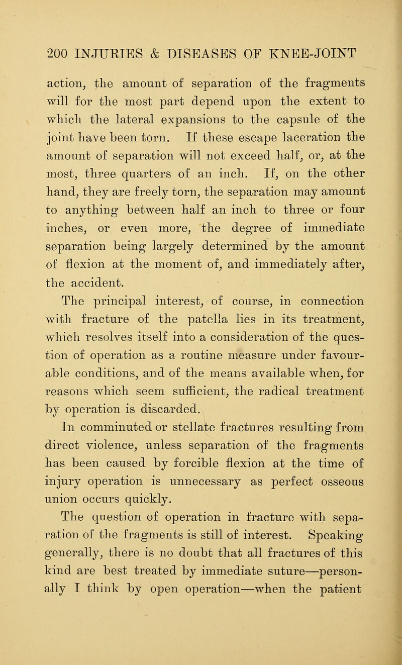 action^ the amount of separation of the fragments will for tlie most part depend upon tlie extent to whicli the lateral expansions to the capsule of the joint have been torn. If these escape laceration the amount of separation will not exceed half^ or, at the most, three quarters of an inch. If, on the other hand, they are freel}^ torn, the separation may amount to anything between half an inch to three or four inches, or even more, the degree of immediate separation being largely determined by the amount of flexion at the moment of, and immediately after, the accident. The principal interest, of course, in connection with fracture of the patella lies in its treatment, which resolves itself into a consideration of the ques- tion of operation as a routine measure under favour- able conditions, and of the means available when, for reasons which seem sufficient, the radical treatment by operation is discarded. In comminuted or stellate fractures resulting from direct violence, unless separation of the fragments has been caused by forcible flexion at the time of injury operation is unnecessary as perfect osseous union occurs quickly. The question of operation in fracture with sepa- ration of the fragments is still of interest. Speaking generally, there is no doubt that all fractures of this kind are best treated by immediate suture—person- ally I think by open operation—when the patient