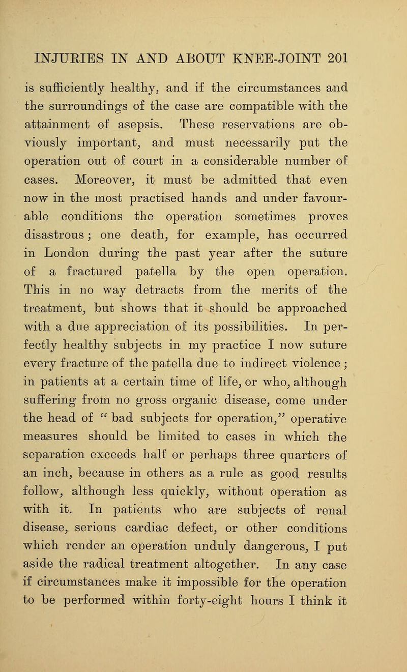 is sufficiently healthy^ and if the circumstances and the surroundings of the case are compatible with the attainment of asepsis. These reservations are ob- viously important^ and must necessarily put the operation out of court in a considerable number of cases. Moreover^ it must be admitted that even now in the most practised hands and under favour- able conditions the operation sometimes proves disastrous; one death^ for example^ has occurred in London during the past year after the suture of a fractured patella by the open operation. This in no way detracts from the merits of the treatment^ but shows that it should be approached with a due appreciation of its possibilities. In per- fectly healthy subjects in my practice I now suture every fracture of the patella due to indirect violence ; in patients at a certain time of life^ or who^ although suffering from no gross organic disease^ come under the head of  bad subjects for operation/^ operative measures should be limited to cases in which the separation exceeds half or perhaps three quarters of an inch^ because in others as a rule as good results folioWj although less quickly^ without operation as with it. In patients who are subjects of renal disease_, serious cardiac defect^, or other conditions which render an operation unduly dangerous^ I put aside the radical treatment altogether. In any case if circumstances make it impossible for the operation to be performed within forty-eight hours I think it